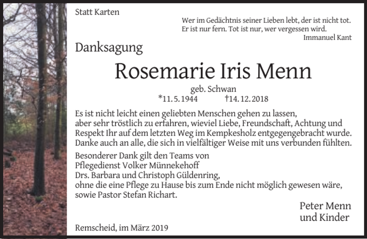 <p>Statt Karten</p><p>Wer im Gedächtnis seiner Lieben lebt, der ist nicht tot.<br />Er ist nur fern. Tot ist nur, wer vergessen wird.<br />Immanuel Kant</p><p>Danksagung</p><p>Rosemarie Iris Menn<br />geb. Schwan<br />*11.5.1944<br />†14.12.2018</p><p>Es ist nicht leicht einen geliebten Menschen gehen zu lassen,<br />aber sehr tröstlich zu erfahren, wieviel Liebe, Freundschaft, Achtung und<br />Respekt Ihr auf dem letzten Weg im Kempkesholz entgegengebracht wurde.<br />Danke auch an alle, die sich in vielfältiger Weise mit uns verbunden fühlten.<br />Besonderer Dank gilt den Teams von<br />Pﬂegedienst Volker Münnekehoff<br />Drs. Barbara und Christoph Güldenring,<br />ohne die eine Pﬂege zu Hause bis zum Ende nicht möglich gewesen wäre,<br />sowie Pastor Stefan Richart.<br />Remscheid, im März 2019</p><p>Peter Menn<br />und Kinder</p>