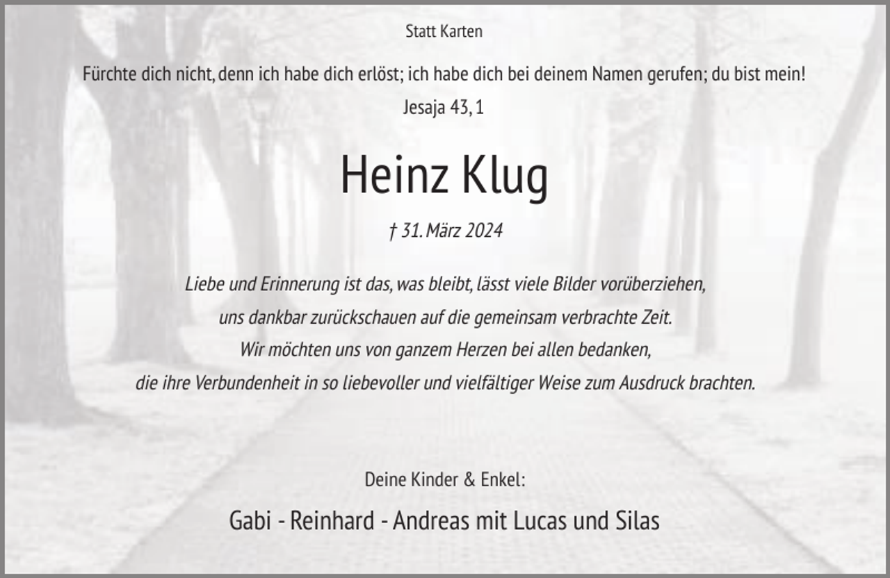 <p>Statt Karten</p><p>Fürchte dich nicht, denn ich habe dich erlöst; ich habe dich bei deinem Namen gerufen; du bist mein!<br />Jesaja 43, 1</p><p>Heinz Klug<br />† 31. März 2024<br />Liebe und Erinnerung ist das, was bleibt, lässt viele Bilder vorüberziehen,<br />uns dankbar zurückschauen auf die gemeinsam verbrachte Zeit.<br />Wir möchten uns von ganzem Herzen bei allen bedanken,<br />die ihre Verbundenheit in so liebevoller und vielfältiger Weise zum Ausdruck brachten.</p><p>Deine Kinder &amp; Enkel:</p><p>Gabi - Reinhard - Andreas mit Lucas und Silas</p>