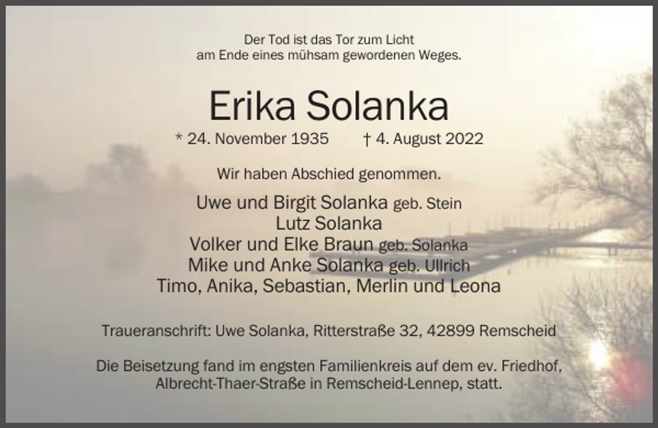 <p>Der Tod ist das Tor zum Licht<br />am Ende eines mühsam gewordenen Weges.</p><p>Erika Solanka<br />* 24. November 1935</p><p>† 4. August 2022</p><p>Wir haben Abschied genommen.</p><p>Uwe und Birgit Solanka geb. Stein<br />Lutz Solanka<br />Volker und Elke Braun geb. Solanka<br />Mike und Anke Solanka geb. Ullrich<br />Timo, Anika, Sebastian, Merlin und Leona<br />Traueranschrift: Uwe Solanka, Ritterstraße 32, 42899 Remscheid<br />Die Beisetzung fand im engsten Familienkreis auf dem ev. Friedhof,<br />Albrecht-Thaer-Straße in Remscheid-Lennep, statt.</p>