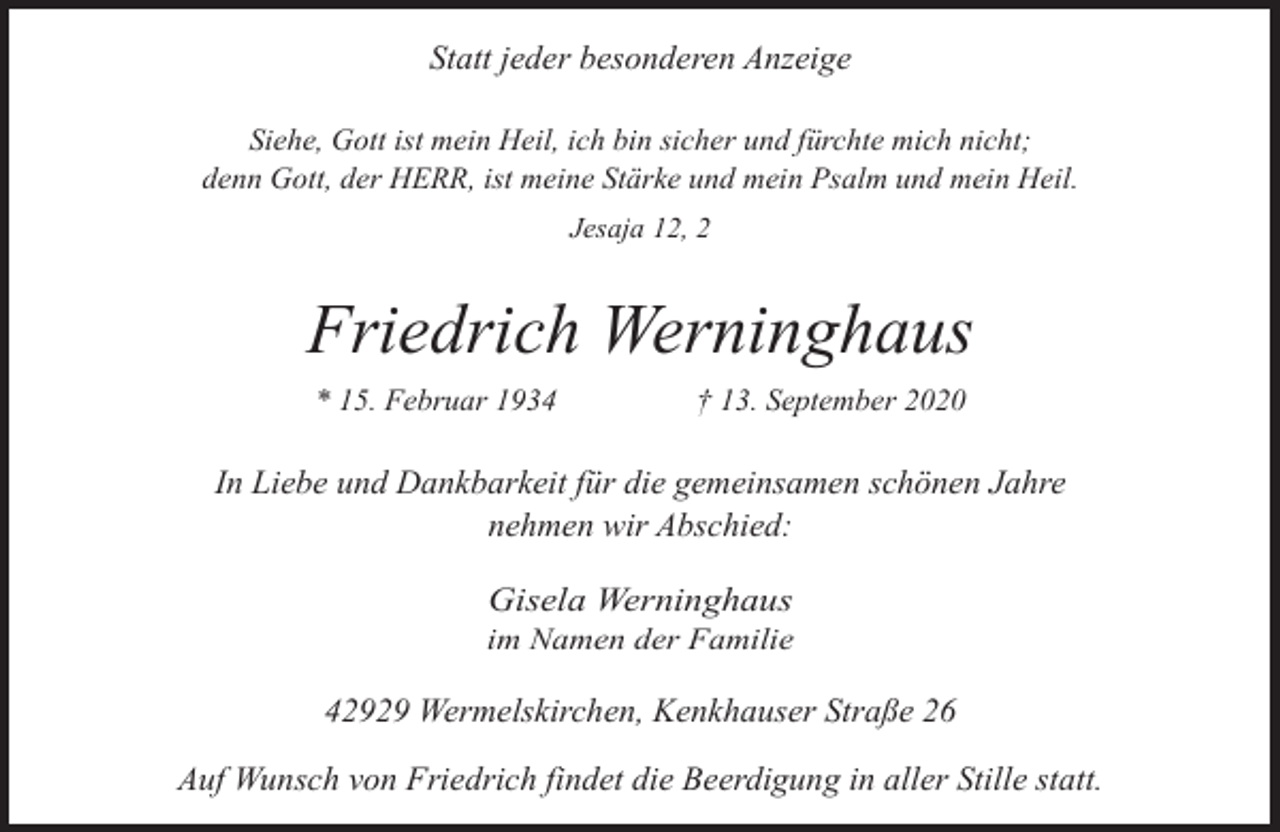 <p>Statt jeder besonderen Anzeige<br />Siehe, Gott ist mein Heil, ich bin sicher und fürchte mich nicht;<br />denn Gott, der HERR, ist meine Stärke und mein Psalm und mein Heil.<br />Jesaja 12, 2</p><p>Friedrich Werninghaus<br />* 15. Februar 1934</p><p>† 13. September 2020</p><p>In Liebe und Dankbarkeit für die gemeinsamen schönen Jahre<br />nehmen wir Abschied:<br />Gisela Werninghaus</p><p>im Namen der Familie</p><p>42929 Wermelskirchen, Kenkhauser Straße 26<br />Auf Wunsch von Friedrich findet die Beerdigung in aller Stille statt.</p>