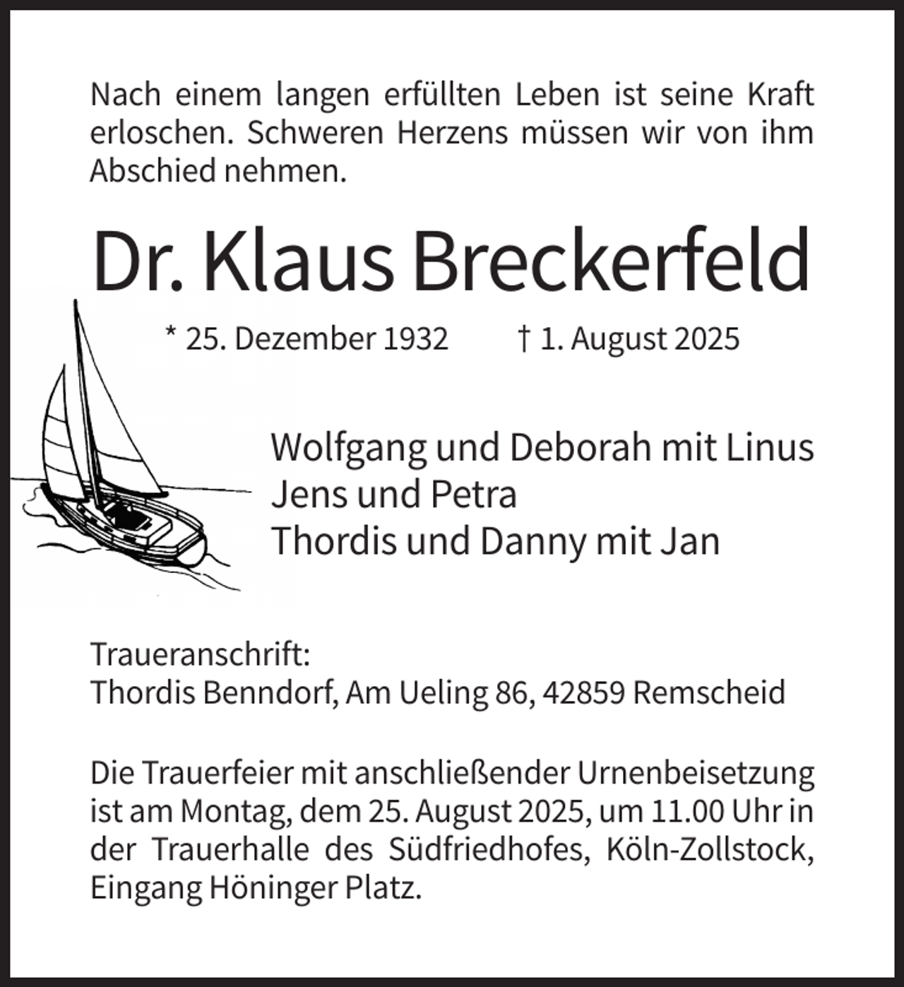 <p>Nach einem langen erfüllten Leben ist seine Kraft<br />erloschen. Schweren Herzens müssen wir von ihm<br />Abschied nehmen.</p><p>Dr. Klaus Breckerfeld<br />* 25. Dezember 1932</p><p>† 1. August 2025</p><p>Wolfgang und Deborah mit Linus<br />Jens und Petra<br />Thordis und Danny mit Jan<br />Traueranschrift:<br />Thordis Benndorf, Am Ueling 86, 42859 Remscheid<br />Die Trauerfeier mit anschließender Urnenbeisetzung<br />ist am Montag, dem 25. August 2025, um 11.00 Uhr in<br />der Trauerhalle des Südfriedhofes, Köln-Zollstock,<br />Eingang Höninger Platz.</p>