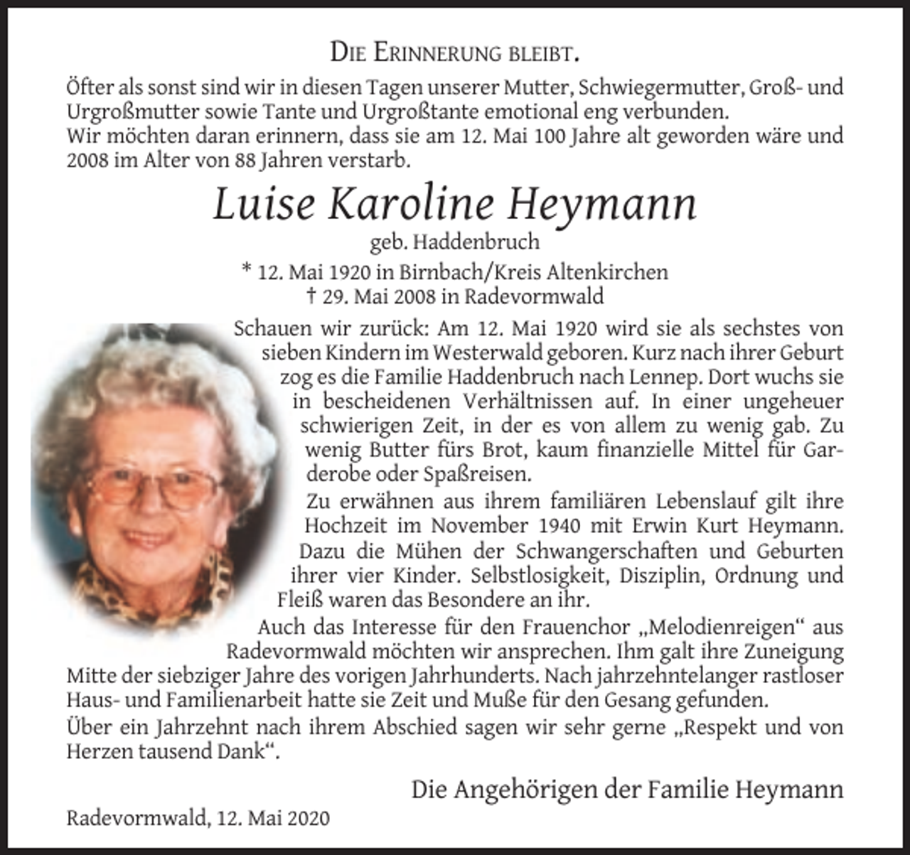 <p>DIE ERINNERUNG BLEIBT.<br />Öfter als sonst sind wir in diesen Tagen unserer Mutter, Schwiegermutter, Groß- und<br />Urgroßmutter sowie Tante und Urgroßtante emotional eng verbunden.<br />Wir möchten daran erinnern, dass sie am 12. Mai 100 Jahre alt geworden wäre und<br />2008 im Alter von 88 Jahren verstarb.</p><p>Luise Karoline Heymann<br />geb. Haddenbruch<br />* 12. Mai 1920 in Birnbach/Kreis Altenkirchen<br />† 29. Mai 2008 in Radevormwald<br />Schauen wir zurück: Am 12. Mai 1920 wird sie als sechstes von<br />sieben Kindern im Westerwald geboren. Kurz nach ihrer Geburt<br />zog es die Familie Haddenbruch nach Lennep. Dort wuchs sie<br />in bescheidenen Verhältnissen auf. In einer ungeheuer<br />schwierigen Zeit, in der es von allem zu wenig gab. Zu<br />wenig Butter fürs Brot, kaum finanzielle Mittel für Garderobe oder Spaßreisen.<br />Zu erwähnen aus ihrem familiären Lebenslauf gilt ihre<br />Hochzeit im November 1940 mit Erwin Kurt Heymann.<br />Dazu die Mühen der Schwangerschaften und Geburten<br />ihrer vier Kinder. Selbstlosigkeit, Disziplin, Ordnung und<br />Fleiß waren das Besondere an ihr.<br />Auch das Interesse für den Frauenchor „Melodienreigen“ aus<br />Radevormwald möchten wir ansprechen. Ihm galt ihre Zuneigung<br />Mitte der siebziger Jahre des vorigen Jahrhunderts. Nach jahrzehntelanger rastloser<br />Haus- und Familienarbeit hatte sie Zeit und Muße für den Gesang gefunden.<br />Über ein Jahrzehnt nach ihrem Abschied sagen wir sehr gerne „Respekt und von<br />Herzen tausend Dank“.</p><p>Die Angehörigen der Familie Heymann<br />Radevormwald, 12. Mai 2020</p>