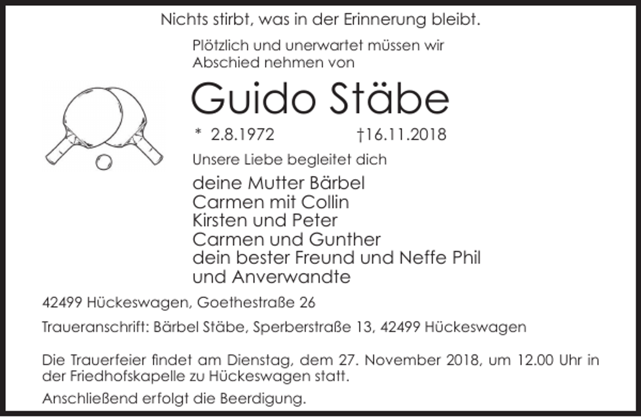<p>Nichts stirbt, was in der Erinnerung bleibt.<br />Plötzlich und unerwartet müssen wir<br />Abschied nehmen von</p><p>Guido Stäbe<br />* 2.8.1972</p><p>†16.11.2018</p><p>Unsere Liebe begleitet dich</p><p>deine Mutter Bärbel<br />Carmen mit Collin<br />Kirsten und Peter<br />Carmen und Gunther<br />dein bester Freund und Neffe Phil<br />und Anverwandte<br />42499 Hückeswagen, Goethestraße 26<br />Traueranschrift: Bärbel Stäbe, Sperberstraße 13, 42499 Hückeswagen<br />Die Trauerfeier findet am Dienstag, dem 27. November 2018, um 12.00 Uhr in<br />der Friedhofskapelle zu Hückeswagen statt.<br />Anschließend erfolgt die Beerdigung.</p>
