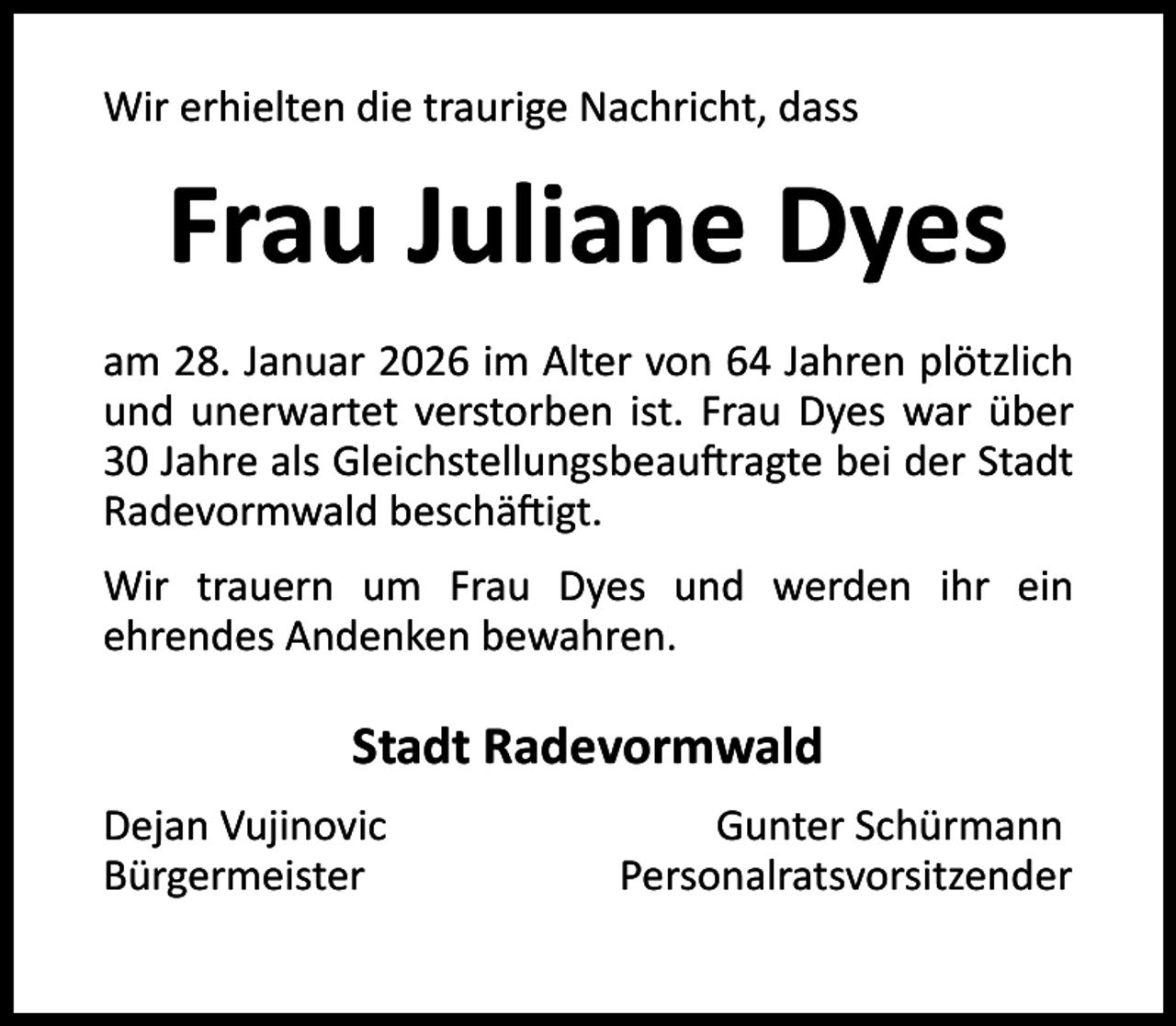 <p>Wir erhielten die traurige Nachricht, dass</p><p>Frau Juliane Dyes<br />am 28. Januar 2026 im Alter von 64 Jahren plötzlich<br />und unerwartet verstorben ist. Frau Dyes war über<br />30 Jahre als Gleichstellungsbeau ragte bei der Stadt<br />Radevormwald beschä igt.<br />Wir trauern um Frau Dyes und werden ihr ein<br />ehrendes Andenken bewahren.</p><p>Stadt Radevormwald<br />Dejan Vujinovic<br />Bürgermeister</p><p>Gunter Schürmann<br />Personalratsvorsitzender</p>