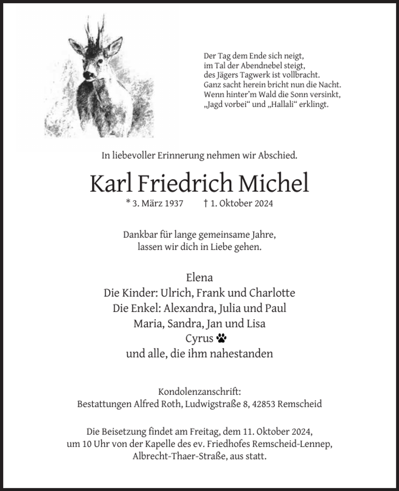 <p>Der Tag dem Ende sich neigt,<br />im Tal der Abendnebel steigt,<br />des Jägers Tagwerk ist vollbracht.<br />Ganz sacht herein bricht nun die Nacht.<br />Wenn hinter’m Wald die Sonn versinkt,<br />,,Jagd vorbei“ und „Hallali“ erklingt.</p><p>In liebevoller Erinnerung nehmen wir Abschied.</p><p>Karl Friedrich Michel<br />* 3. März 1937</p><p>† 1. Oktober 2024</p><p>Dankbar für lange gemeinsame Jahre,<br />lassen wir dich in Liebe gehen.</p><p>Elena<br />Die Kinder: Ulrich, Frank und Charlotte<br />Die Enkel: Alexandra, Julia und Paul<br />Maria, Sandra, Jan und Lisa<br />Cyrus<br />und alle, die ihm nahestanden</p><p>Kondolenzanschrift:<br />Bestattungen Alfred Roth, Ludwigstraße 8, 42853 Remscheid<br />Die Beisetzung findet am Freitag, dem 11. Oktober 2024,<br />um 10 Uhr von der Kapelle des ev. Friedhofes Remscheid-Lennep,<br />Albrecht-Thaer-Straße, aus statt.</p>