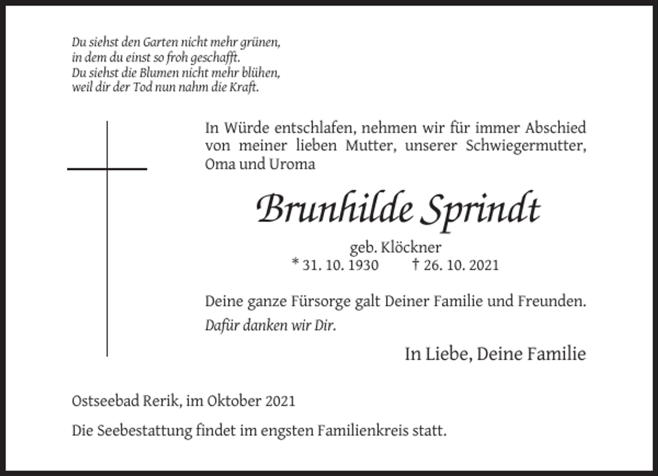 <p>Du siehst den Garten nicht mehr grünen,<br />in dem du einst so froh geschafft.<br />Du siehst die Blumen nicht mehr blühen,<br />weil dir der Tod nun nahm die Kraft.</p><p>In Würde entschlafen, nehmen wir für immer Abschied<br />von meiner lieben Mutter, unserer Schwiegermutter,<br />Oma und Uroma</p><p>Brunhilde Sprindt<br />geb. Klöckner<br />* 31. 10. 1930<br />† 26. 10. 2021<br />Deine ganze Fürsorge galt Deiner Familie und Freunden.<br />Dafür danken wir Dir.</p><p>In Liebe, Deine Familie<br />Ostseebad Rerik, im Oktober 2021<br />Die Seebestattung findet im engsten Familienkreis statt.</p>