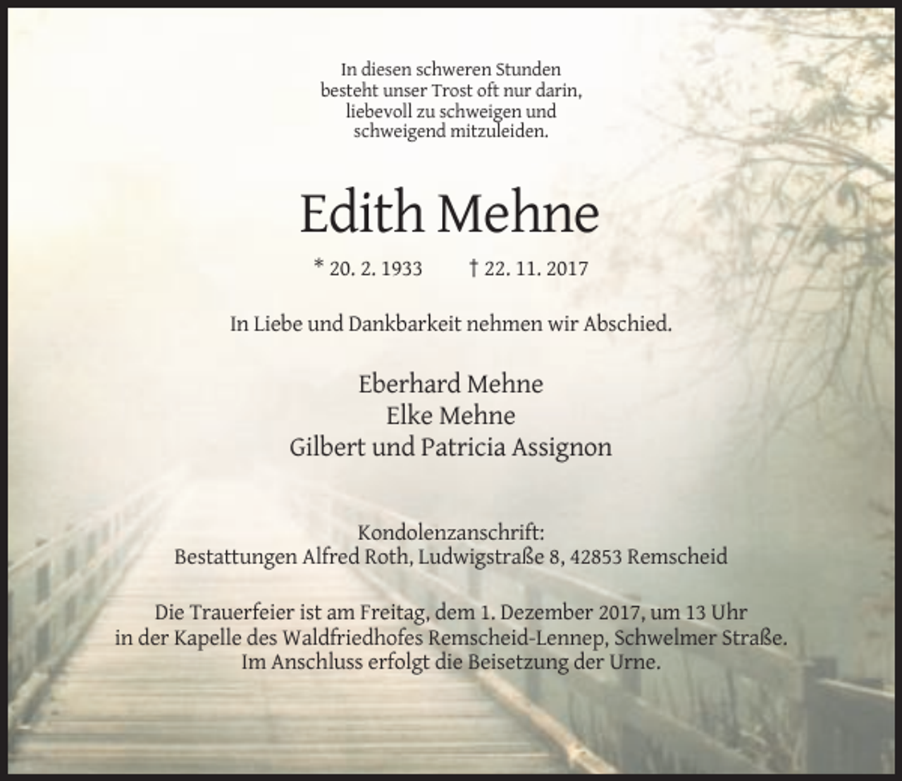 <p>In diesen schweren Stunden<br />besteht unser Trost oft nur darin,<br />liebevoll zu schweigen und<br />schweigend mitzuleiden.</p><p>Edith Mehne<br />* 20. 2. 1933</p><p>† 22. 11. 2017</p><p>In Liebe und Dankbarkeit nehmen wir Abschied.</p><p>Eberhard Mehne<br />Elke Mehne<br />Gilbert und Patricia Assignon</p><p>Kondolenzanschrift:<br />Bestattungen Alfred Roth, Ludwigstraße 8, 42853 Remscheid<br />Die Trauerfeier ist am Freitag, dem 1. Dezember 2017, um 13 Uhr<br />in der Kapelle des Waldfriedhofes Remscheid-Lennep, Schwelmer Straße.<br />Im Anschluss erfolgt die Beisetzung der Urne.</p>