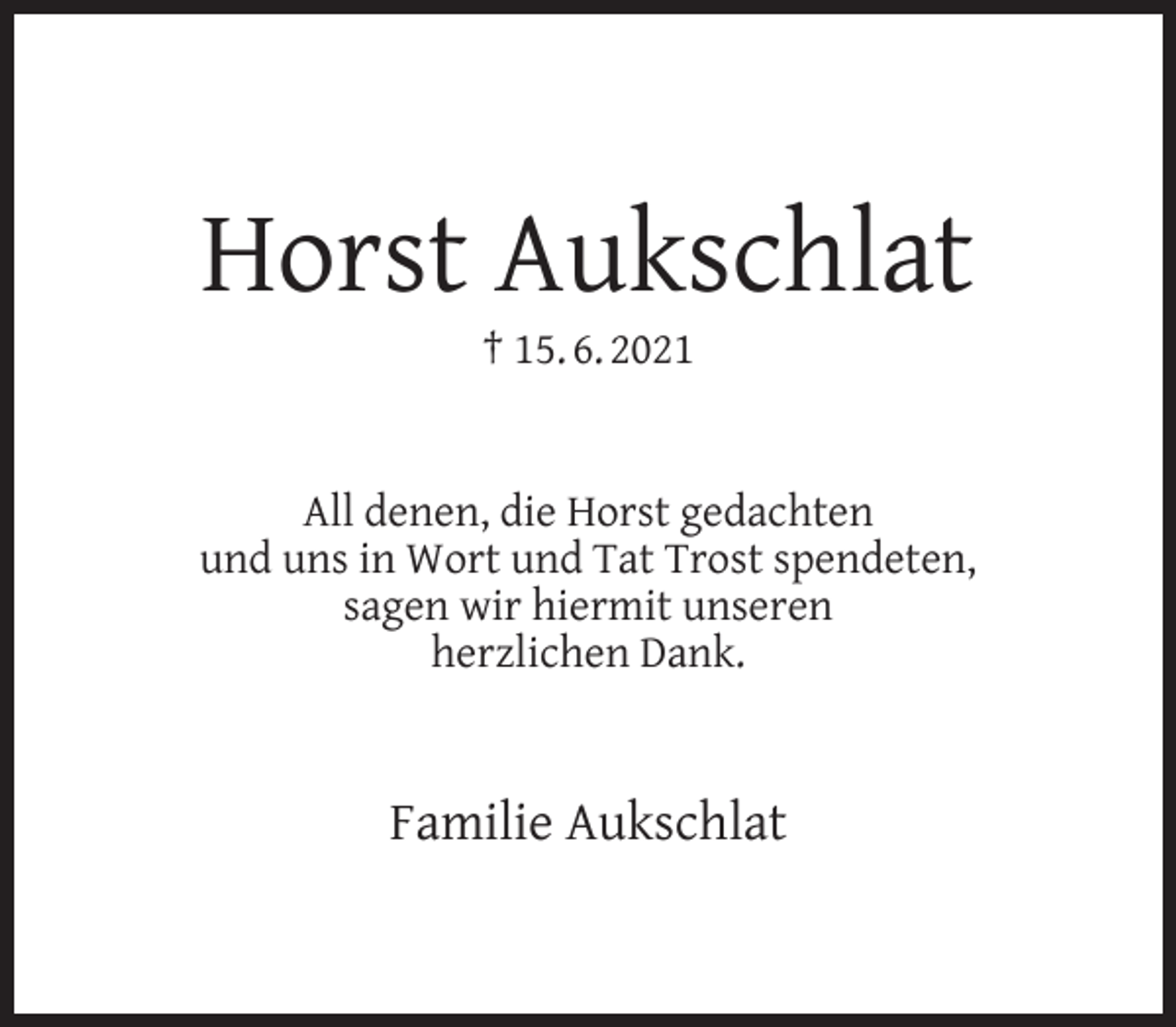 <p>Horst Aukschlat<br />† 15. 6. 2021</p><p>All denen, die Horst gedachten<br />und uns in Wort und Tat Trost spendeten,<br />sagen wir hiermit unseren<br />herzlichen Dank.</p><p>Familie Aukschlat</p>