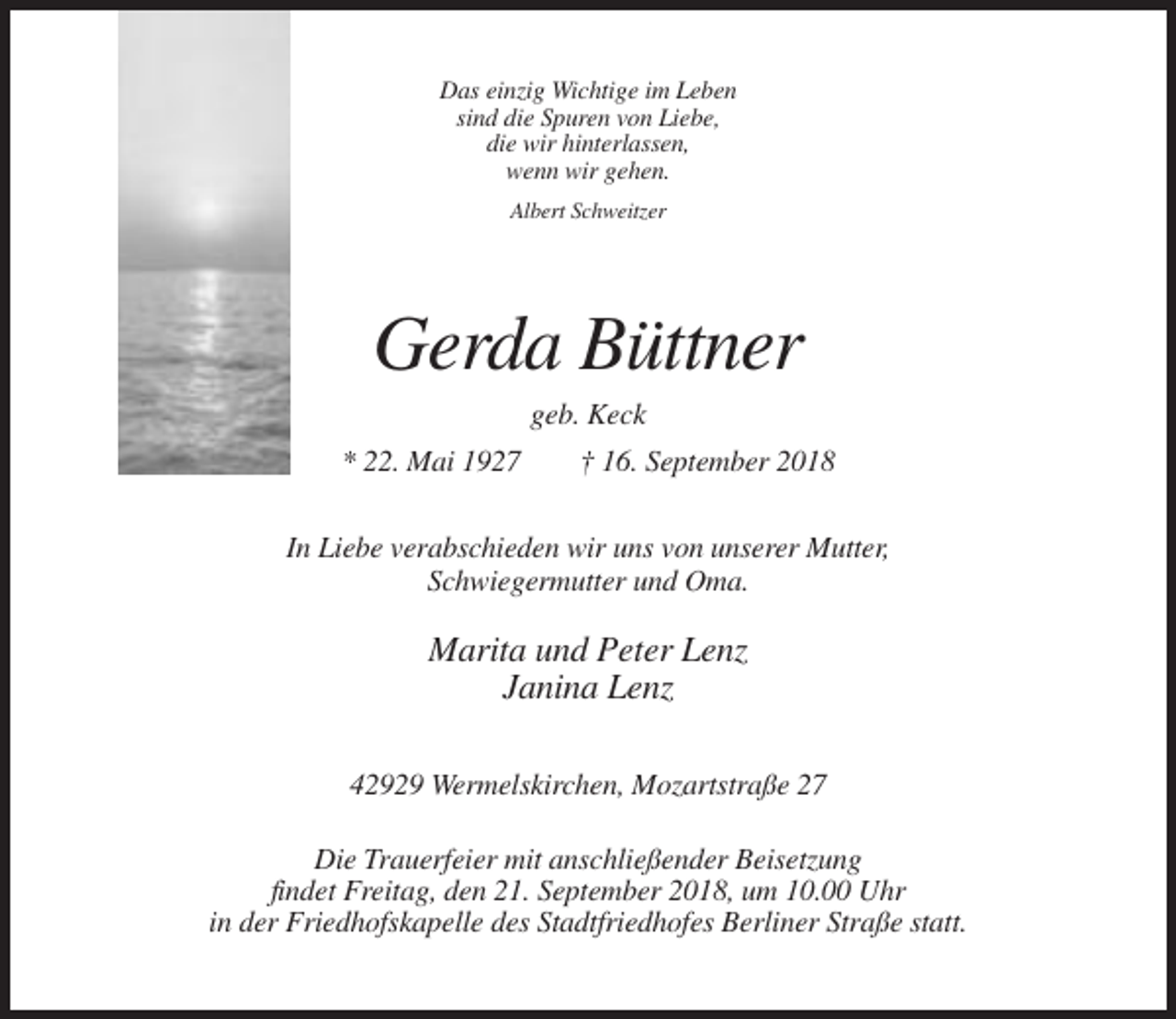 <p>Das einzig Wichtige im Leben<br />sind die Spuren von Liebe,<br />die wir hinterlassen,<br />wenn wir gehen.<br />Albert Schweitzer</p><p>Gerda Büttner<br />geb. Keck<br />* 22. Mai 1927</p><p>† 16. September 2018</p><p>In Liebe verabschieden wir uns von unserer Mutter,<br />Schwiegermutter und Oma.</p><p>Marita und Peter Lenz<br />Janina Lenz<br />42929 Wermelskirchen, Mozartstraße 27<br />Die Trauerfeier mit anschließender Beisetzung<br />findet Freitag, den 21. September 2018, um 10.00 Uhr<br />in der Friedhofskapelle des Stadtfriedhofes Berliner Straße statt.</p>