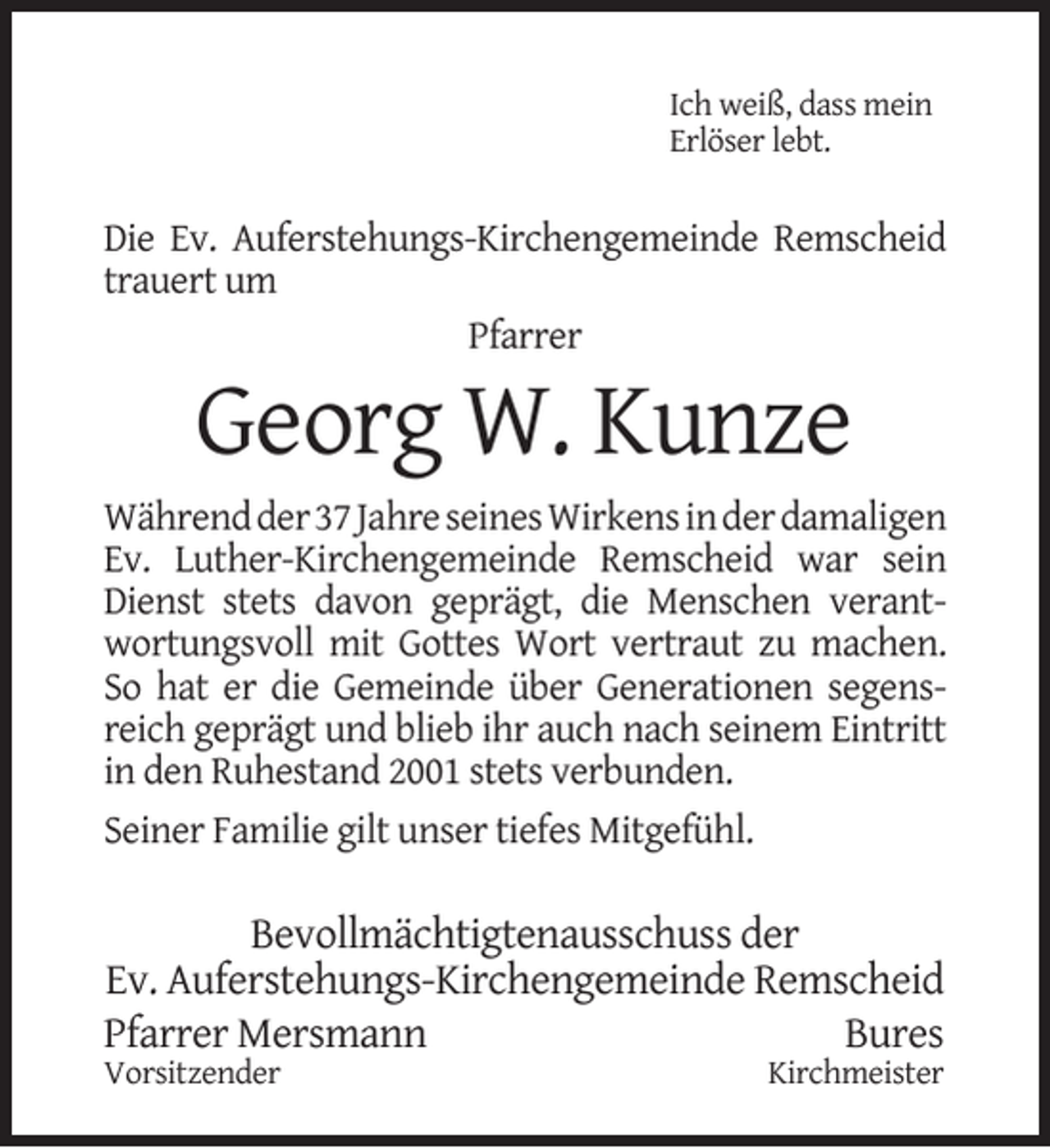 <p>Ich weiß, dass mein<br />Erlöser lebt.</p><p>Die Ev. Auferstehungs-Kirchengemeinde Remscheid<br />trauert um<br />Pfarrer</p><p>Georg W. Kunze</p><p>Während der 37 Jahre seines Wirkens in der damaligen<br />Ev. Luther-Kirchengemeinde Remscheid war sein<br />Dienst stets davon geprägt, die Menschen verantwortungsvoll mit Gottes Wort vertraut zu machen.<br />So hat er die Gemeinde über Generationen segensreich geprägt und blieb ihr auch nach seinem Eintritt<br />in den Ruhestand 2001 stets verbunden.<br />Seiner Familie gilt unser tiefes Mitgefühl.</p><p>Bevollmächtigtenausschuss der<br />Ev. Auferstehungs-Kirchengemeinde Remscheid<br />Pfarrer Mersmann<br />Bures</p><p>Vorsitzender</p><p>Kirchmeister</p>