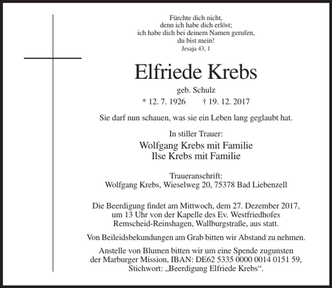 <p>Fürchte dich nicht,<br />denn ich habe dich erlöst;<br />ich habe dich bei deinem Namen gerufen,<br />du bist mein!<br />Jesaja 43, 1</p><p>Elfriede Krebs<br />geb. Schulz<br />* 12. 7. 1926<br />† 19. 12. 2017<br />Sie darf nun schauen, was sie ein Leben lang geglaubt hat.<br />In stiller Trauer:</p><p>Wolfgang Krebs mit Familie<br />Ilse Krebs mit Familie<br />Traueranschrift:<br />Wolfgang Krebs, Wieselweg 20, 75378 Bad Liebenzell<br />Die Beerdigung findet am Mittwoch, dem 27. Dezember 2017,<br />um 13 Uhr von der Kapelle des Ev. Westfriedhofes<br />Remscheid-Reinshagen, Wallburgstraße, aus statt.<br />Von Beileidsbekundungen am Grab bitten wir Abstand zu nehmen.<br />Anstelle von Blumen bitten wir um eine Spende zugunsten<br />der Marburger Mission, IBAN: DE62 5335 0014 0151 59,<br />Stichwort: „Beerdigung Elfriede Krebs“.</p>