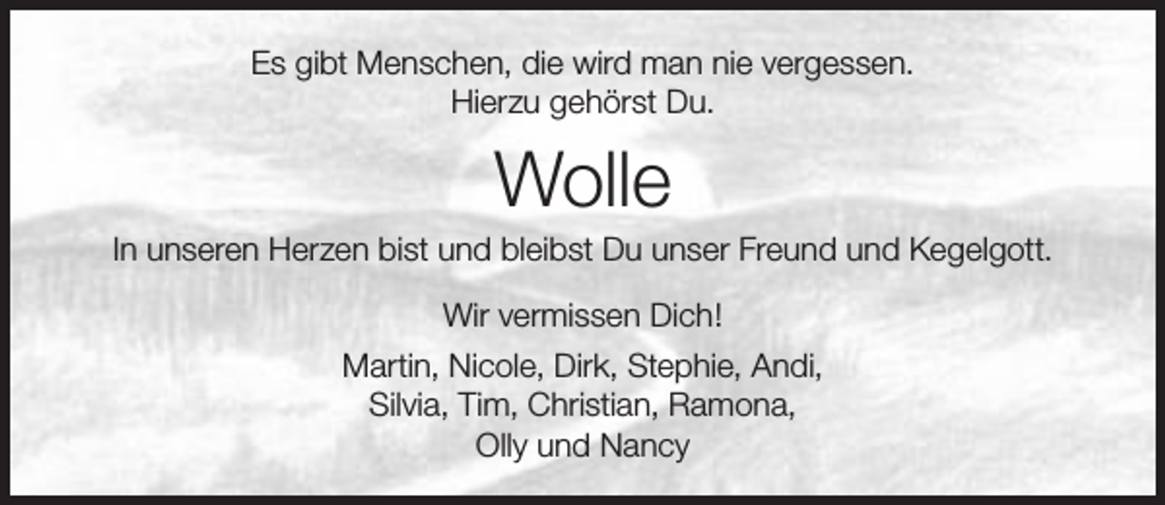 <p>Es gibt Menschen, die wird man nie vergessen.<br />Hierzu gehörst Du.</p><p>Wolle</p><p>In unseren Herzen bist und bleibst Du unser Freund und Kegelgott.<br />Wir vermissen Dich!<br />Martin, Nicole, Dirk, Stephie, Andi,<br />Silvia, Tim, Christian, Ramona,<br />Olly und Nancy</p>