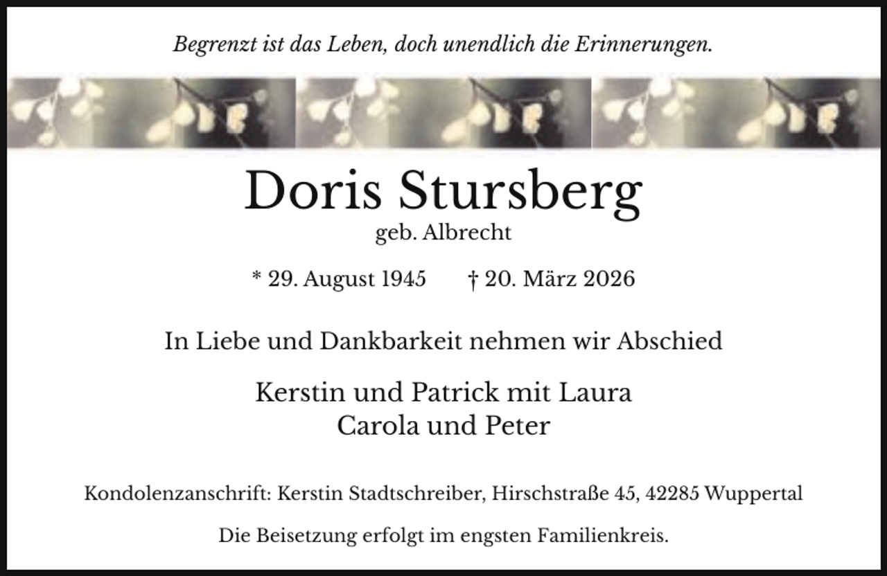 <p>Begrenzt ist das Leben, doch unendlich die Erinnerungen.</p><p>Doris Stursberg<br />geb. Albrecht</p><p>* 29. August 1945</p><p>† 20. März 2026</p><p>In Liebe und Dankbarkeit nehmen wir Abschied</p><p>Kerstin und Patrick mit Laura<br />Carola und Peter<br />Kondolenzanschrift: Kerstin Stadtschreiber, Hirschstraße 45, 42285 Wuppertal<br />Die Beisetzung erfolgt im engsten Familienkreis.</p>