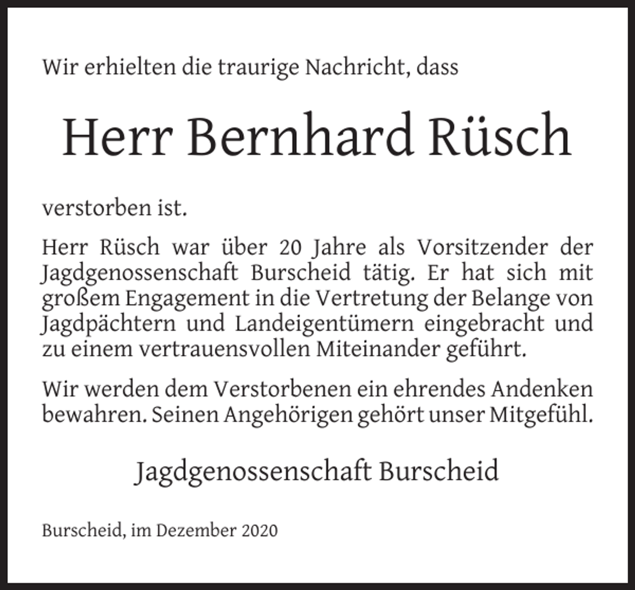 <p>Wir erhielten die traurige Nachricht, dass</p><p>Herr Bernhard Rüsch<br />verstorben ist.<br />Herr Rüsch war über 20 Jahre als Vorsitzender der<br />Jagdgenossenschaft Burscheid tätig. Er hat sich mit<br />großem Engagement in die Vertretung der Belange von<br />Jagdpächtern und Landeigentümern eingebracht und<br />zu einem vertrauensvollen Miteinander geführt.<br />Wir werden dem Verstorbenen ein ehrendes Andenken<br />bewahren. Seinen Angehörigen gehört unser Mitgefühl.</p><p>Jagdgenossenschaft Burscheid<br />Burscheid, im Dezember 2020</p>