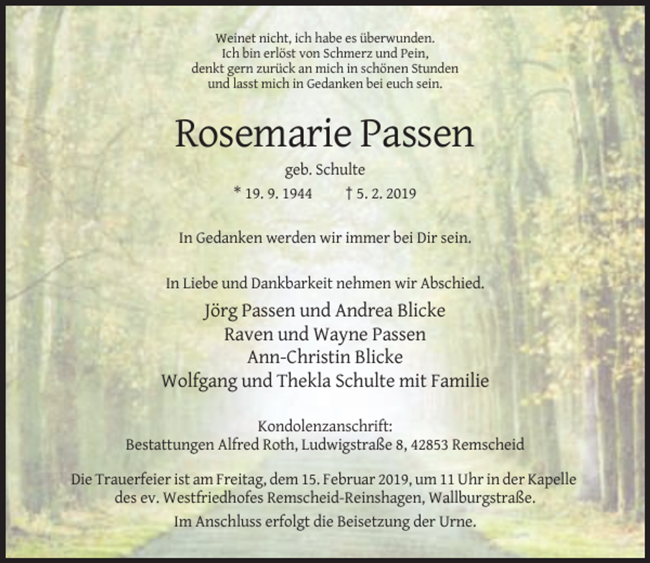 <p>Weinet nicht, ich habe es überwunden.<br />Ich bin erlöst von Schmerz und Pein,<br />denkt gern zurück an mich in schönen Stunden<br />und lasst mich in Gedanken bei euch sein.</p><p>Rosemarie Passen<br />geb. Schulte<br />* 19. 9. 1944<br />† 5. 2. 2019<br />In Gedanken werden wir immer bei Dir sein.<br />In Liebe und Dankbarkeit nehmen wir Abschied.</p><p>Jörg Passen und Andrea Blicke<br />Raven und Wayne Passen<br />Ann-Christin Blicke<br />Wolfgang und Thekla Schulte mit Familie<br />Kondolenzanschrift:<br />Bestattungen Alfred Roth, Ludwigstraße 8, 42853 Remscheid<br />Die Trauerfeier ist am Freitag, dem 15. Februar 2019, um 11 Uhr in der Kapelle<br />des ev. Westfriedhofes Remscheid-Reinshagen, Wallburgstraße.<br />Im Anschluss erfolgt die Beisetzung der Urne.</p>