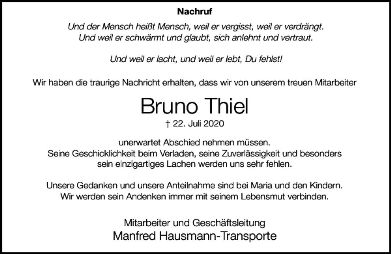 <p>Nachruf</p><p>Und der Mensch heißt Mensch, weil er vergisst, weil er verdrängt.<br />Und weil er schwärmt und glaubt, sich anlehnt und vertraut.<br />Und weil er lacht, und weil er lebt, Du fehlst!<br />Wir haben die traurige Nachricht erhalten, dass wir von unserem treuen Mitarbeiter</p><p>Bruno Thiel<br />† 22. Juli 2020</p><p>unerwartet Abschied nehmen müssen.<br />Seine Geschicklichkeit beim Verladen, seine Zuverlässigkeit und besonders<br />sein einzigartiges Lachen werden uns sehr fehlen.<br />Unsere Gedanken und unsere Anteilnahme sind bei Maria und den Kindern.<br />Wir werden sein Andenken immer mit seinem Lebensmut verbinden.</p><p>Mitarbeiter und Geschäftsleitung</p><p>Manfred Hausmann-Transporte</p>