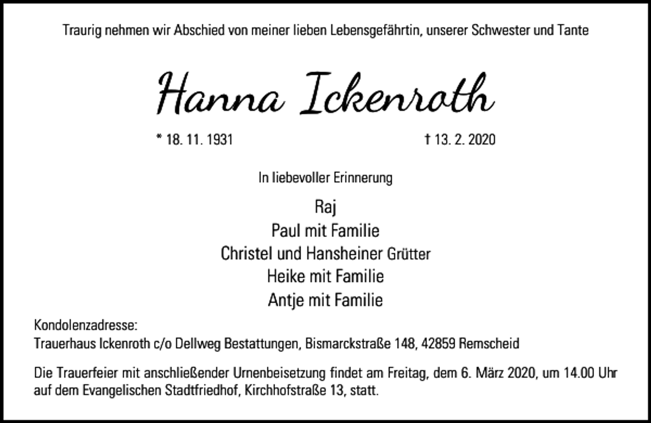 <p>Traurig nehmen wir Abschied von meiner lieben Lebensgefährtin, unserer Schwester und Tante</p><p>Hanna Ickenro�<br />* 18. 11. 1931</p><p>† 13. 2. 2020<br />In liebevoller Erinnerung</p><p>Raj<br />Paul mit Familie<br />Christel und Hansheiner Grütter<br />Heike mit Familie<br />Antje mit Familie<br />Kondolenzadresse:<br />Trauerhaus Ickenroth c/o Dellweg Bestattungen, Bismarckstraße 148, 42859 Remscheid<br />Die Trauerfeier mit anschließender Urnenbeisetzung findet am Freitag, dem 6. März 2020, um 14.00 Uhr<br />auf dem Evangelischen Stadtfriedhof, Kirchhofstraße 13, statt.</p>