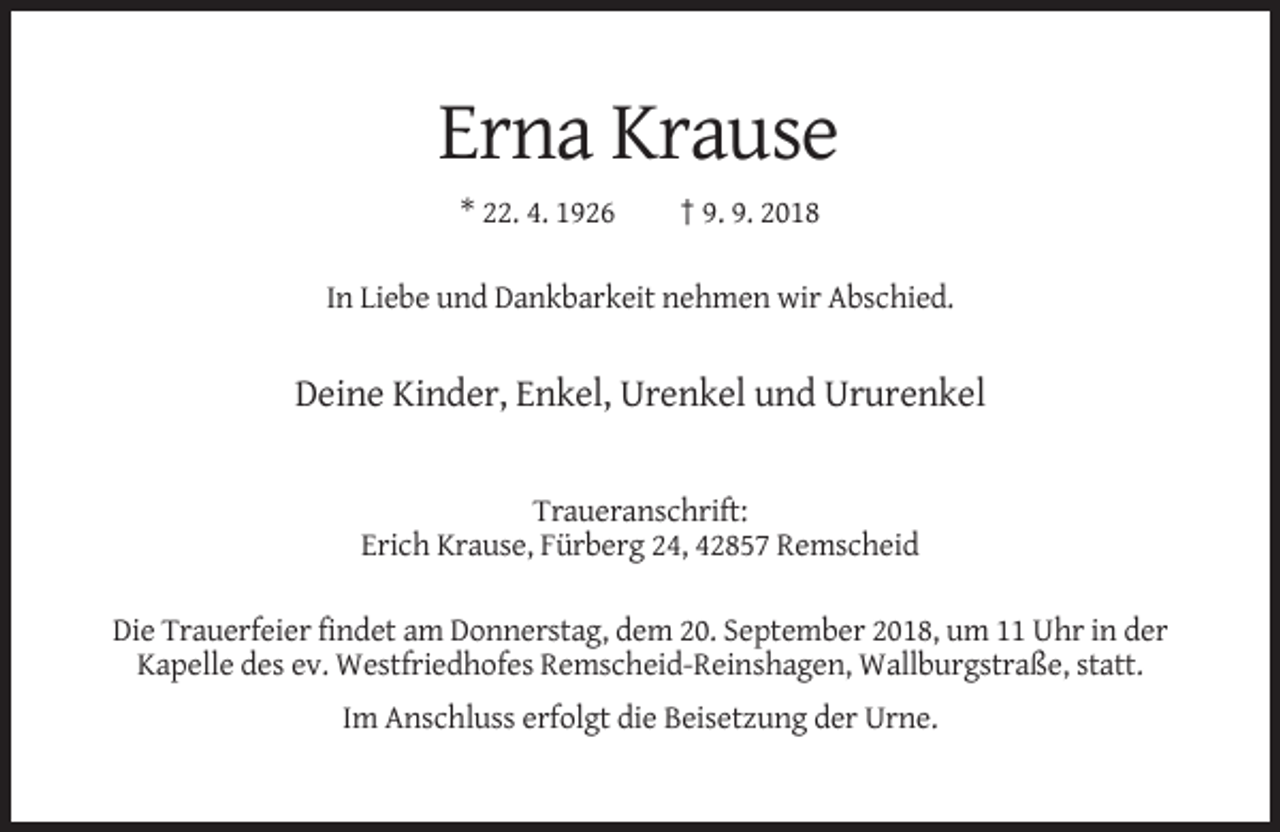 <p>Erna Krause<br />* 22. 4. 1926</p><p>† 9. 9. 2018</p><p>In Liebe und Dankbarkeit nehmen wir Abschied.</p><p>Deine Kinder, Enkel, Urenkel und Ururenkel</p><p>Traueranschrift:<br />Erich Krause, Fürberg 24, 42857 Remscheid<br />Die Trauerfeier findet am Donnerstag, dem 20. September 2018, um 11 Uhr in der<br />Kapelle des ev. Westfriedhofes Remscheid-Reinshagen, Wallburgstraße, statt.<br />Im Anschluss erfolgt die Beisetzung der Urne.</p>