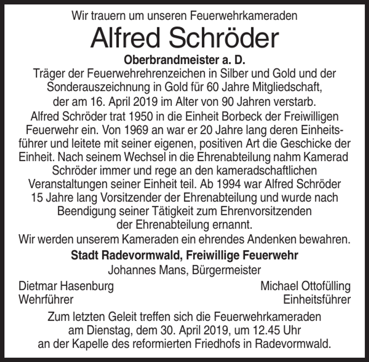 <p>Wir trauern um unseren Feuerwehrkameraden</p><p>Alfred Schröder<br />Oberbrandmeister a. D.<br />Träger der Feuerwehrehrenzeichen in Silber und Gold und der<br />Sonderauszeichnung in Gold für 60 Jahre Mitgliedschaft,<br />der am 16. April 2019 im Alter von 90 Jahren verstarb.<br />Alfred Schröder trat 1950 in die Einheit Borbeck der Freiwilligen<br />Feuerwehr ein. Von 1969 an war er 20 Jahre lang deren Einheitsführer und leitete mit seiner eigenen, positiven Art die Geschicke der<br />Einheit. Nach seinem Wechsel in die Ehrenabteilung nahm Kamerad<br />Schröder immer und rege an den kameradschaftlichen<br />Veranstaltungen seiner Einheit teil. Ab 1994 war Alfred Schröder<br />15 Jahre lang Vorsitzender der Ehrenabteilung und wurde nach<br />Beendigung seiner Tätigkeit zum Ehrenvorsitzenden<br />der Ehrenabteilung ernannt.<br />Wir werden unserem Kameraden ein ehrendes Andenken bewahren.<br />Stadt Radevormwald, Freiwillige Feuerwehr<br />Johannes Mans, Bürgermeister<br />Dietmar Hasenburg<br />Michael Ottofülling<br />Wehrführer<br />Einheitsführer<br />Zum letzten Geleit treffen sich die Feuerwehrkameraden<br />am Dienstag, dem 30. April 2019, um 12.45 Uhr<br />an der Kapelle des reformierten Friedhofs in Radevormwald.</p>
