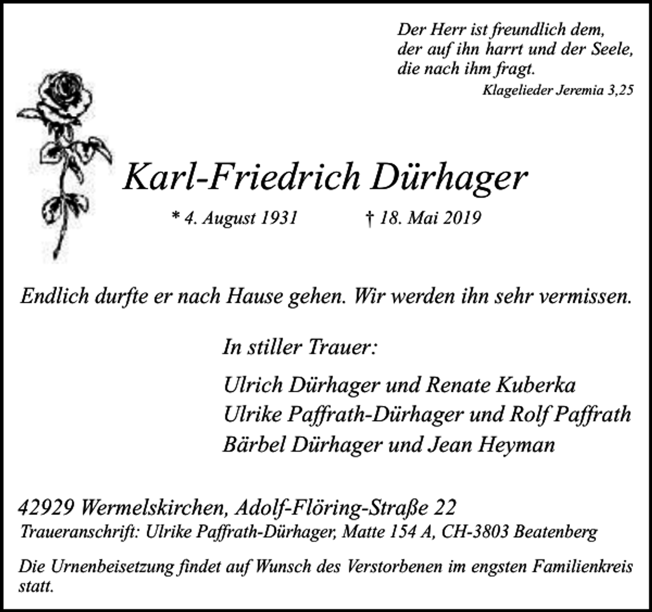 <p>Der Herr ist freundlich dem,<br />der auf ihn harrt und der Seele,<br />die nach ihm fragt.<br />Klagelieder Jeremia 3,25</p><p>Karl-Friedrich Dürhager<br />* 4. August 1931</p><p>† 18. Mai 2019</p><p>Endlich durfte er nach Hause gehen. Wir werden ihn sehr vermissen.</p><p>In stiller Trauer:<br />Ulrich Dürhager und Renate Kuberka<br />Ulrike Paffrath-Dürhager und Rolf Paffrath<br />Bärbel Dürhager und Jean Heyman<br />42929 Wermelskirchen, Adolf-Flöring-Straße 22</p><p>Traueranschrift: Ulrike Paffrath-Dürhager, Matte 154 A, CH-3803 Beatenberg</p><p>Die Urnenbeisetzung findet auf Wunsch des Verstorbenen im engsten Familienkreis<br />statt.</p>