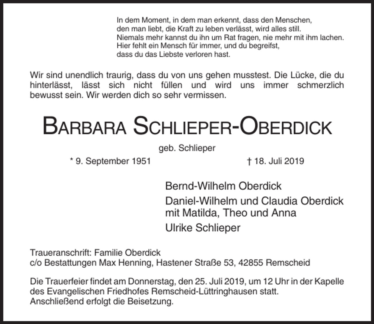 <p>In dem Moment, in dem man erkennt, dass den Menschen,<br />den man liebt, die Kraft zu leben verlässt, wird alles still.<br />Niemals mehr kannst du ihn um Rat fragen, nie mehr mit ihm lachen.<br />Hier fehlt ein Mensch für immer, und du begreifst,<br />dass du das Liebste verloren hast.</p><p>Wir sind unendlich traurig, dass du von uns gehen musstest. Die Lücke, die du<br />hinterlässt, lässt sich nicht füllen und wird uns immer schmerzlich<br />bewusst sein. Wir werden dich so sehr vermissen.</p><p>BARBARA SCHLIEPER-OBERDICK<br />geb. Schlieper<br />* 9. September 1951</p><p>† 18. Juli 2019</p><p>Bernd-Wilhelm Oberdick<br />Daniel-Wilhelm und Claudia Oberdick<br />mit Matilda, Theo und Anna<br />Ulrike Schlieper<br />Traueranschrift: Familie Oberdick<br />c/o Bestattungen Max Henning, Hastener Straße 53, 42855 Remscheid<br />Die Trauerfeier findet am Donnerstag, den 25. Juli 2019, um 12 Uhr in der Kapelle<br />des Evangelischen Friedhofes Remscheid-Lüttringhausen statt.<br />Anschließend erfolgt die Beisetzung.</p>