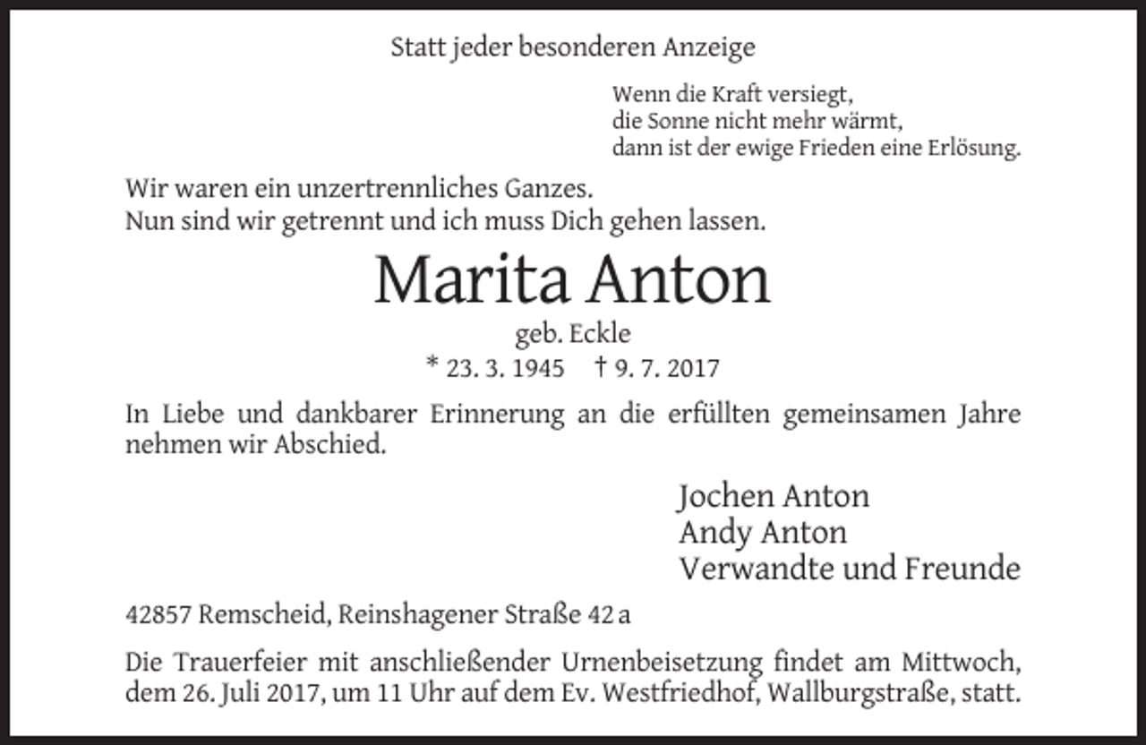 <p>Statt jeder besonderen Anzeige<br />Wenn die Kraft versiegt,<br />die Sonne nicht mehr wärmt,<br />dann ist der ewige Frieden eine Erlösung.</p><p>Wir waren ein unzertrennliches Ganzes.<br />Nun sind wir getrennt und ich muss Dich gehen lassen.</p><p>Marita Anton<br />geb. Eckle<br />* 23. 3. 1945 † 9. 7. 2017<br />In Liebe und dankbarer Erinnerung an die erfüllten gemeinsamen Jahre<br />nehmen wir Abschied.</p><p>Jochen Anton<br />Andy Anton<br />Verwandte und Freunde<br />42857 Remscheid, Reinshagener Straße 42 a<br />Die Trauerfeier mit anschließender Urnenbeisetzung findet am Mittwoch,<br />dem 26. Juli 2017, um 11 Uhr auf dem Ev. Westfriedhof, Wallburgstraße, statt.</p>