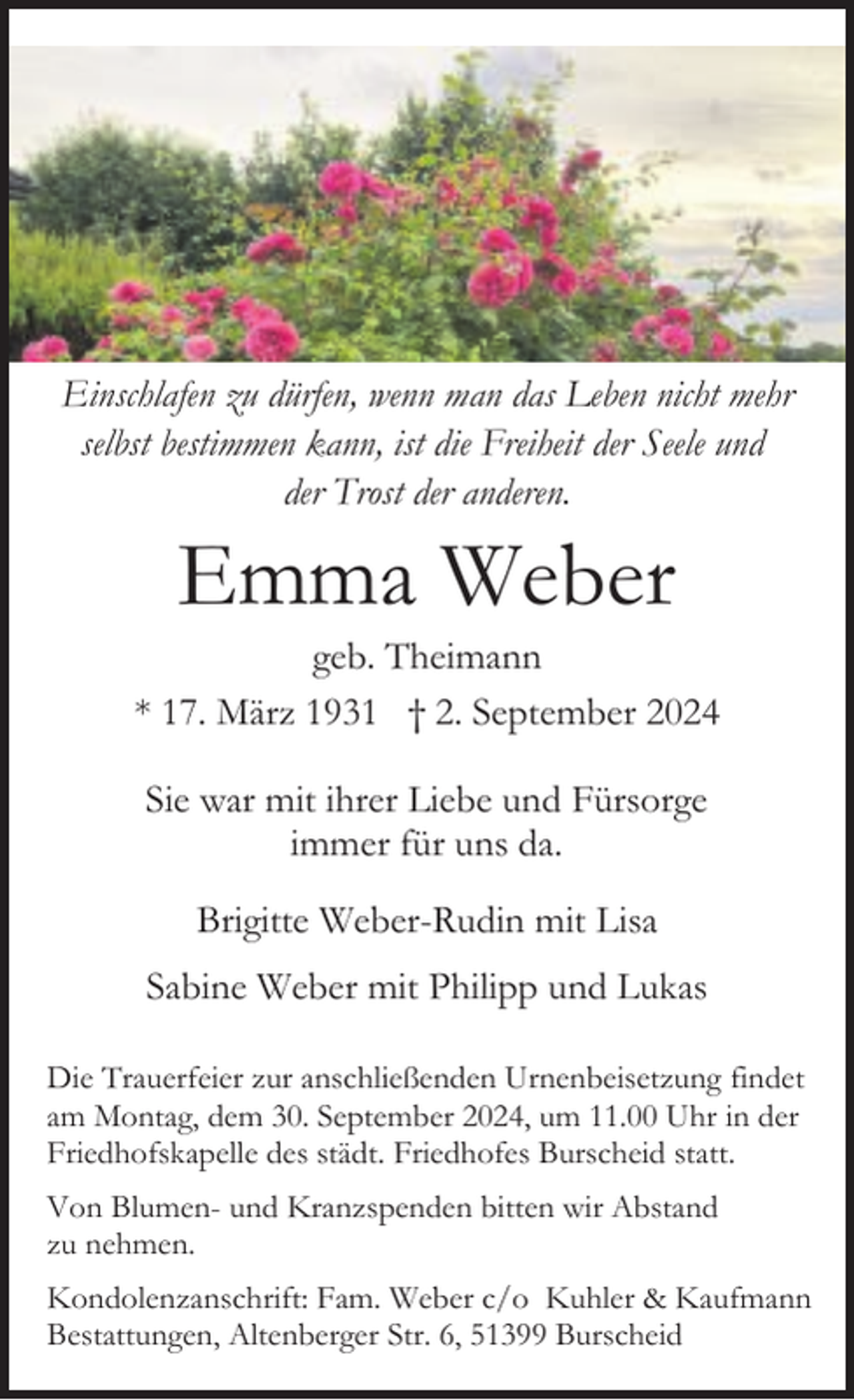 <p>Einschlafen zu dürfen, wenn man das Leben nicht mehr<br />selbst bestimmen kann, ist die Freiheit der Seele und<br />der Trost der anderen.</p><p>Emma Weber</p><p>geb. Theimann<br />* 17. März 1931 † 2. September 2024<br />Sie war mit ihrer Liebe und Fürsorge<br />immer für uns da.<br />Brigitte Weber-Rudin mit Lisa<br />Sabine Weber mit Philipp und Lukas<br />Die Trauerfeier zur anschließenden Urnenbeisetzung findet<br />am Montag, dem 30. September 2024, um 11.00 Uhr in der<br />Friedhofskapelle des städt. Friedhofes Burscheid statt.<br />Von Blumen- und Kranzspenden bitten wir Abstand<br />zu nehmen.<br />Kondolenzanschrift: Fam. Weber c/o Kuhler &amp; Kaufmann<br />Bestattungen, Altenberger Str. 6, 51399 Burscheid</p>