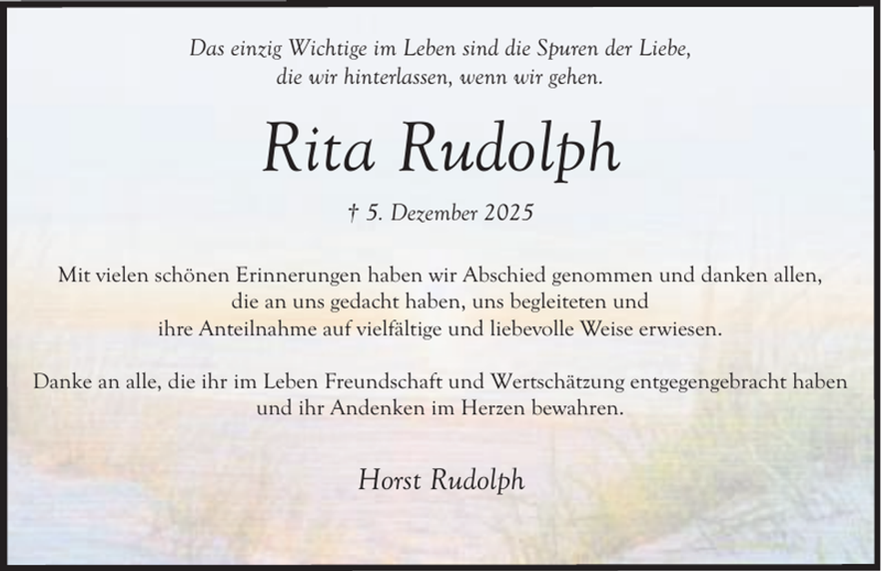 <p>Das einzig Wichtige im Leben sind die Spuren der Liebe,<br />die wir hinterlassen, wenn wir gehen.</p><p>Rita Rudolph<br />† 5. Dezember 2025<br />Mit vielen schönen Erinnerungen haben wir Abschied genommen und danken allen,<br />die an uns gedacht haben, uns begleiteten und<br />ihre Anteilnahme auf vielfältige und liebevolle Weise erwiesen.<br />Danke an alle, die ihr im Leben Freundschaft und Wertschätzung entgegengebracht haben<br />und ihr Andenken im Herzen bewahren.</p><p>Horst Rudolph</p>