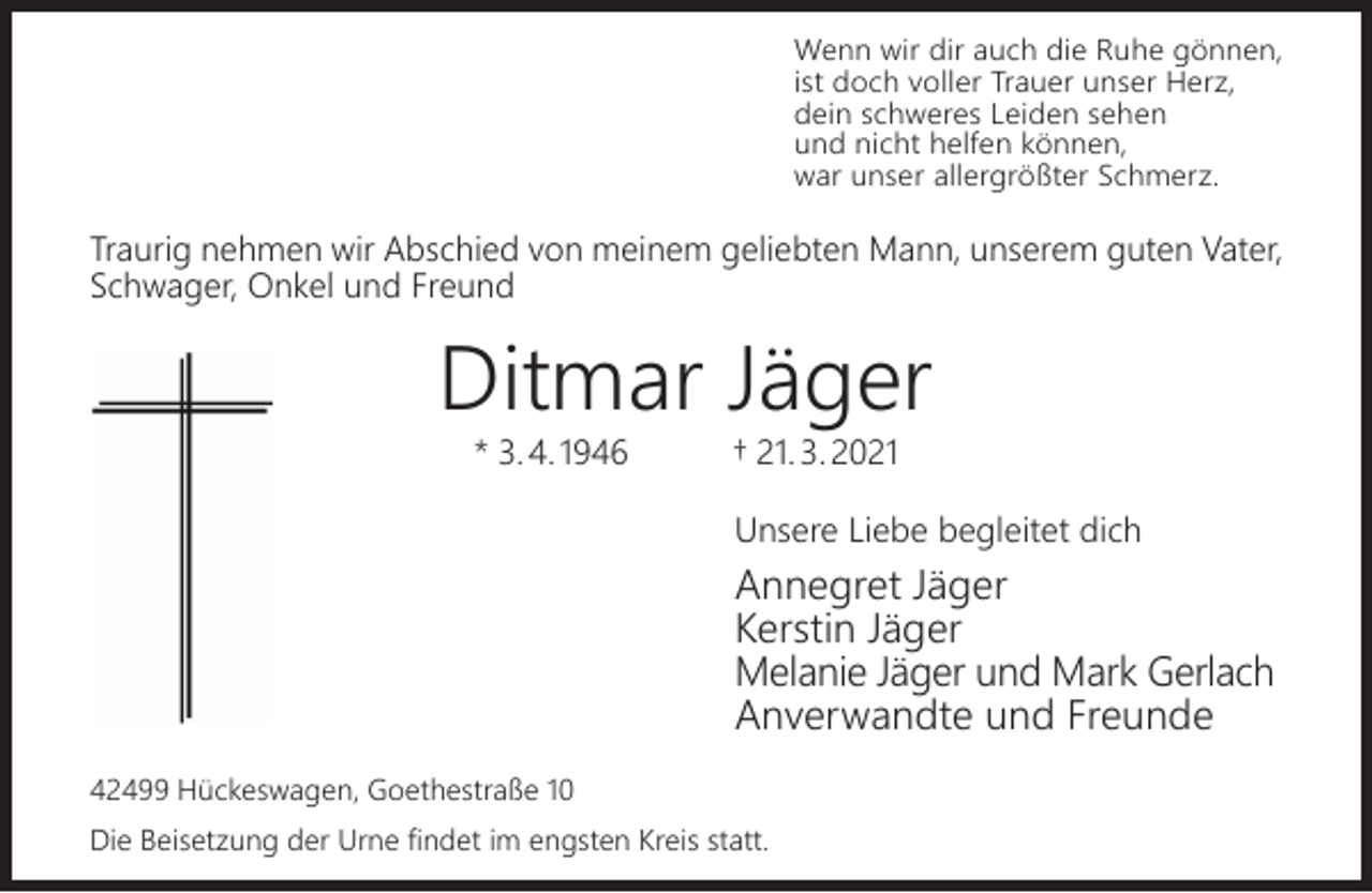 <p>Wenn wir dir auch die Ruhe gönnen,<br />ist doch voller Trauer unser Herz,<br />dein schweres Leiden sehen<br />und nicht helfen können,<br />war unser allergrößter Schmerz.</p><p>Traurig nehmen wir Abschied von meinem geliebten Mann, unserem guten Vater,<br />Schwager, Onkel und Freund</p><p>Ditmar Jäger<br />* 3. 4. 1946</p><p>† 21. 3. 2021</p><p>Unsere Liebe begleitet dich</p><p>Annegret Jäger<br />Kerstin Jäger<br />Melanie Jäger und Mark Gerlach<br />Anverwandte und Freunde<br />42499 Hückeswagen, Goethestraße 10<br />Die Beisetzung der Urne findet im engsten Kreis statt.</p>