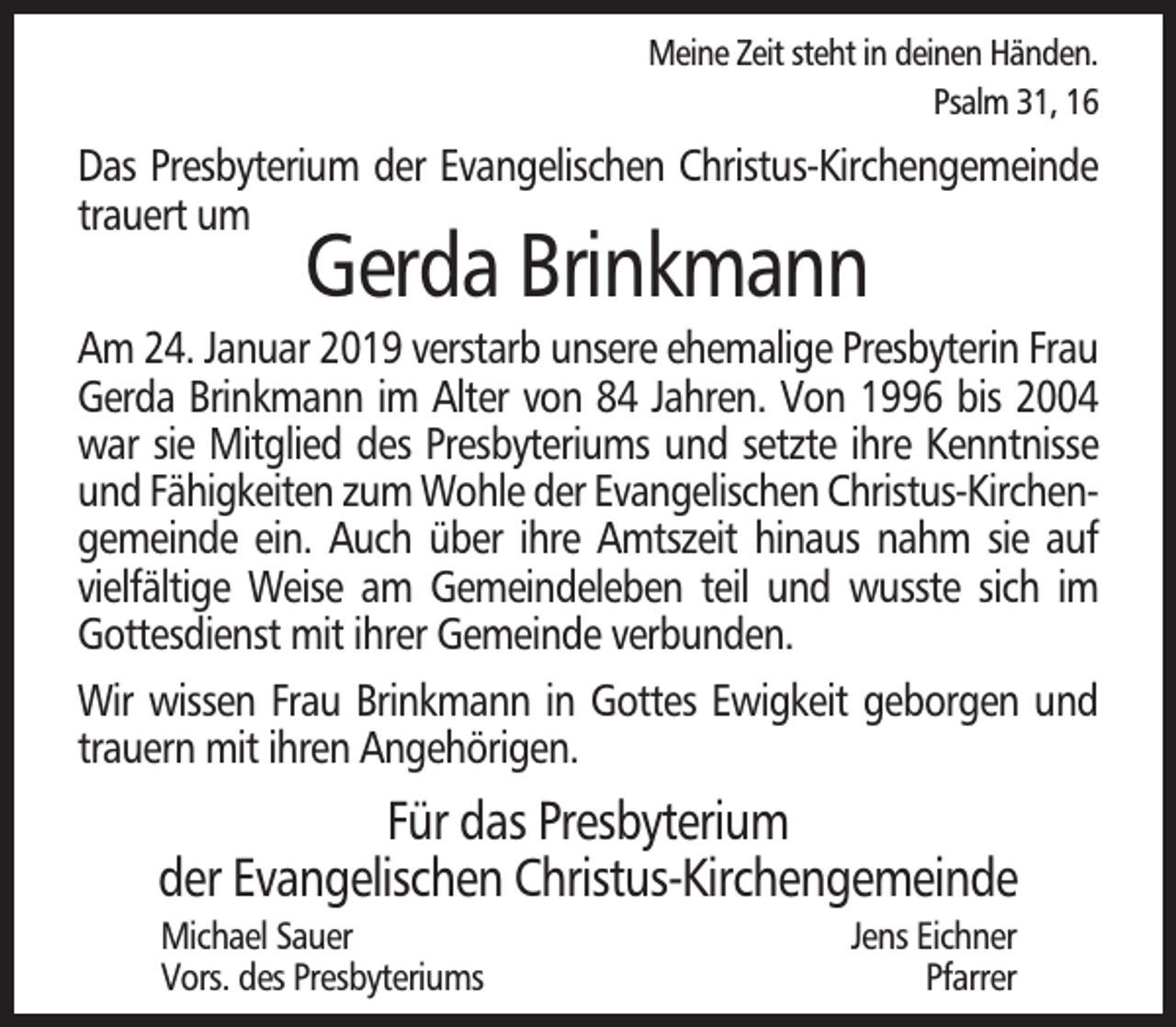 <p>Meine Zeit steht in deinen Händen.<br />Psalm 31, 16</p><p>Das Presbyterium der Evangelischen Christus-Kirchengemeinde<br />trauert um</p><p>Gerda Brinkmann</p><p>Am 24. Januar 2019 verstarb unsere ehemalige Presbyterin Frau<br />Gerda Brinkmann im Alter von 84 Jahren. Von 1996 bis 2004<br />war sie Mitglied des Presbyteriums und setzte ihre Kenntnisse<br />und Fähigkeiten zum Wohle der Evangelischen Christus-Kirchengemeinde ein. Auch über ihre Amtszeit hinaus nahm sie auf<br />vielfältige Weise am Gemeindeleben teil und wusste sich im<br />Gottesdienst mit ihrer Gemeinde verbunden.<br />Wir wissen Frau Brinkmann in Gottes Ewigkeit geborgen und<br />trauern mit ihren Angehörigen.</p><p>Für das Presbyterium<br />der Evangelischen Christus-Kirchengemeinde<br />Michael Sauer<br />Vors. des Presbyteriums</p><p>Jens Eichner<br />Pfarrer</p>