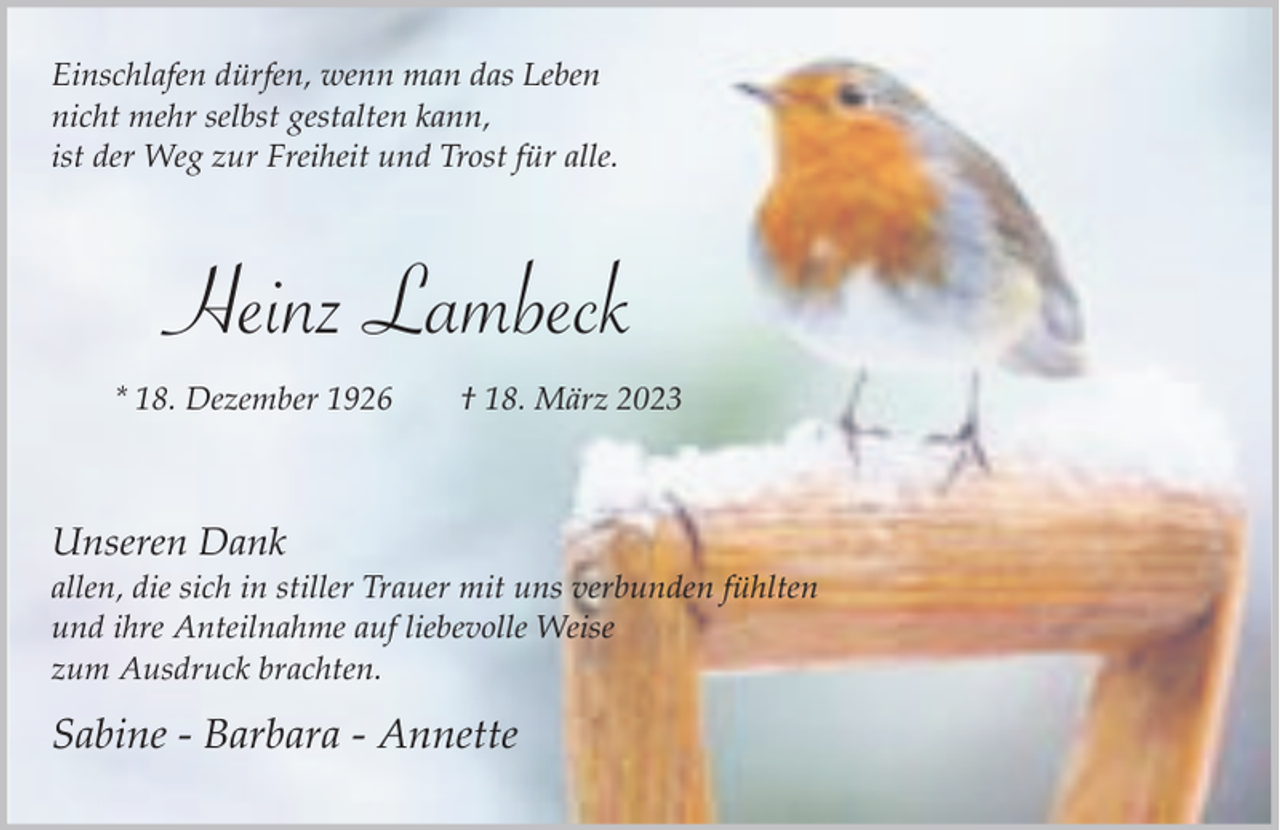 <p>Einschlafen dürfen, wenn man das Leben<br />nicht mehr selbst gestalten kann,<br />ist der Weg zur Freiheit und Trost für alle.</p><p>Heinz Lambeck<br />* 18. Dezember 1926</p><p>† 18. März 2023</p><p>Unseren Dank</p><p>allen, die sich in stiller Trauer mit uns verbunden fühlten<br />und ihre Anteilnahme auf liebevolle Weise<br />zum Ausdruck brachten.</p><p>Sabine - Barbara - Annette</p>