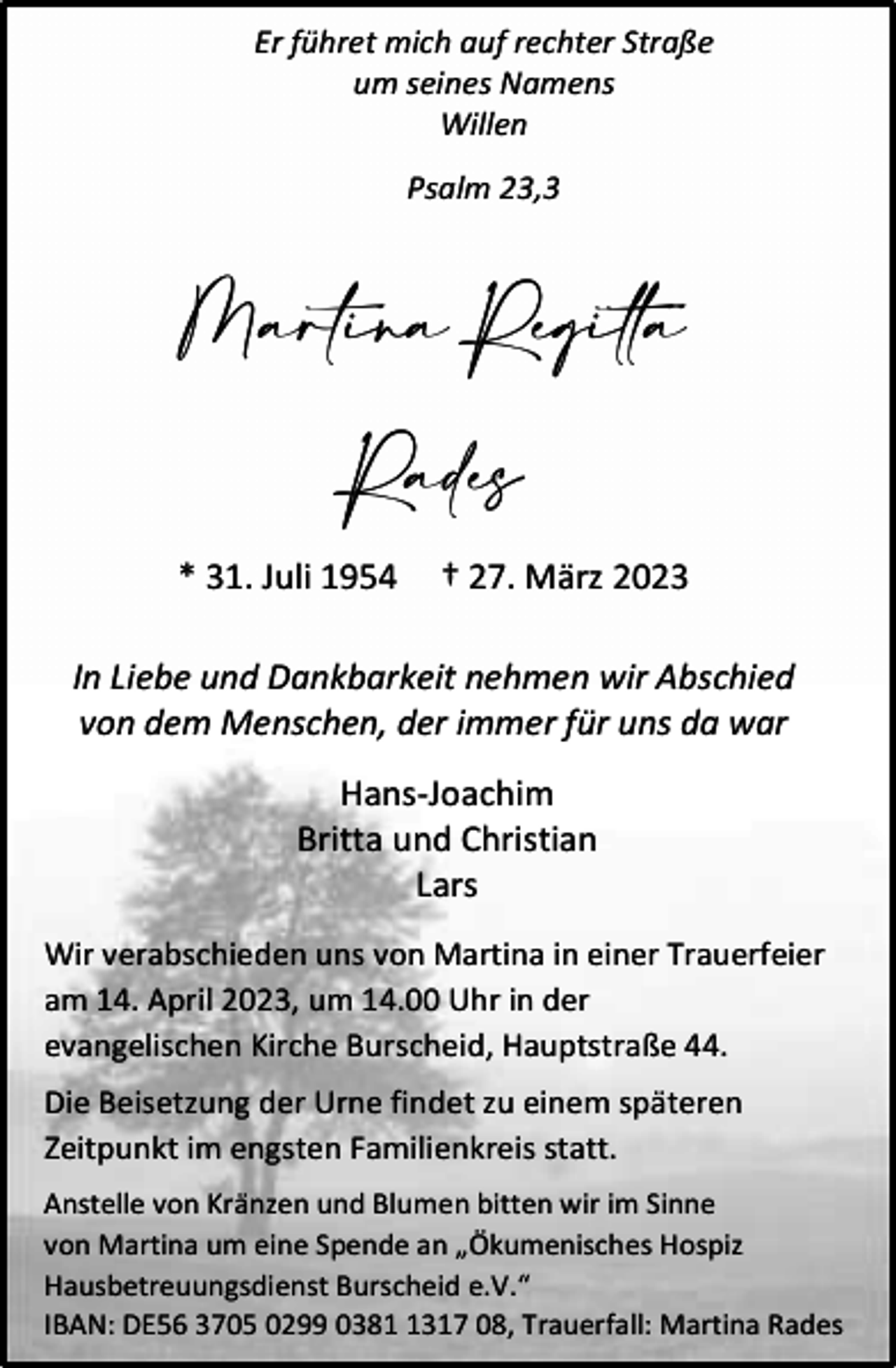 <p>Er führet mich auf rechter Straße<br />um seines Namens<br />Willen<br />Psalm 23,3</p><p>Martina Regitta<br />Rades<br />* 31. Juli 1954</p><p>† 27. März 2023</p><p>In Liebe und Dankbarkeit nehmen wir Abschied<br />von dem Menschen, der immer für uns da war<br />Hans-Joachim<br />Britta und Christian<br />Lars<br />Wir verabschieden uns von Martina in einer Trauerfeier<br />am 14. April 2023, um 14.00 Uhr in der<br />evangelischen Kirche Burscheid, Hauptstraße 44.<br />Die Beisetzung der Urne findet zu einem späteren<br />Zeitpunkt im engsten Familienkreis statt.<br />Anstelle von Kränzen und Blumen bitten wir im Sinne<br />von Martina um eine Spende an „Ökumenisches Hospiz<br />Hausbetreuungsdienst Burscheid e.V.“<br />IBAN: DE56 3705 0299 038317 08, Trauerfall: Martina Rades</p>