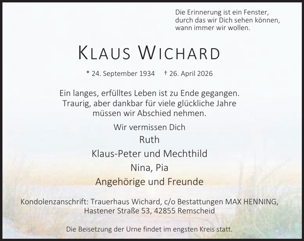 <p>Die Erinnerung ist ein Fenster,<br />durch das wir Dich sehen können,<br />wann immer wir wollen.</p><p>K LAUS W ICHARD<br />* 24. September 1934</p><p>† 26. April 2026</p><p>Ein langes, erfülltes Leben ist zu Ende gegangen.<br />Traurig, aber dankbar für viele glückliche Jahre<br />müssen wir Abschied nehmen.<br />Wir vermissen Dich</p><p>Ruth<br />Klaus-Peter und Mechthild<br />Nina, Pia<br />Angehörige und Freunde<br />Kondolenzanschrift: Trauerhaus Wichard, c/o Bestattungen MAX HENNING,<br />Hastener Straße 53, 42855 Remscheid<br />Die Beisetzung der Urne findet im engsten Kreis statt.</p>