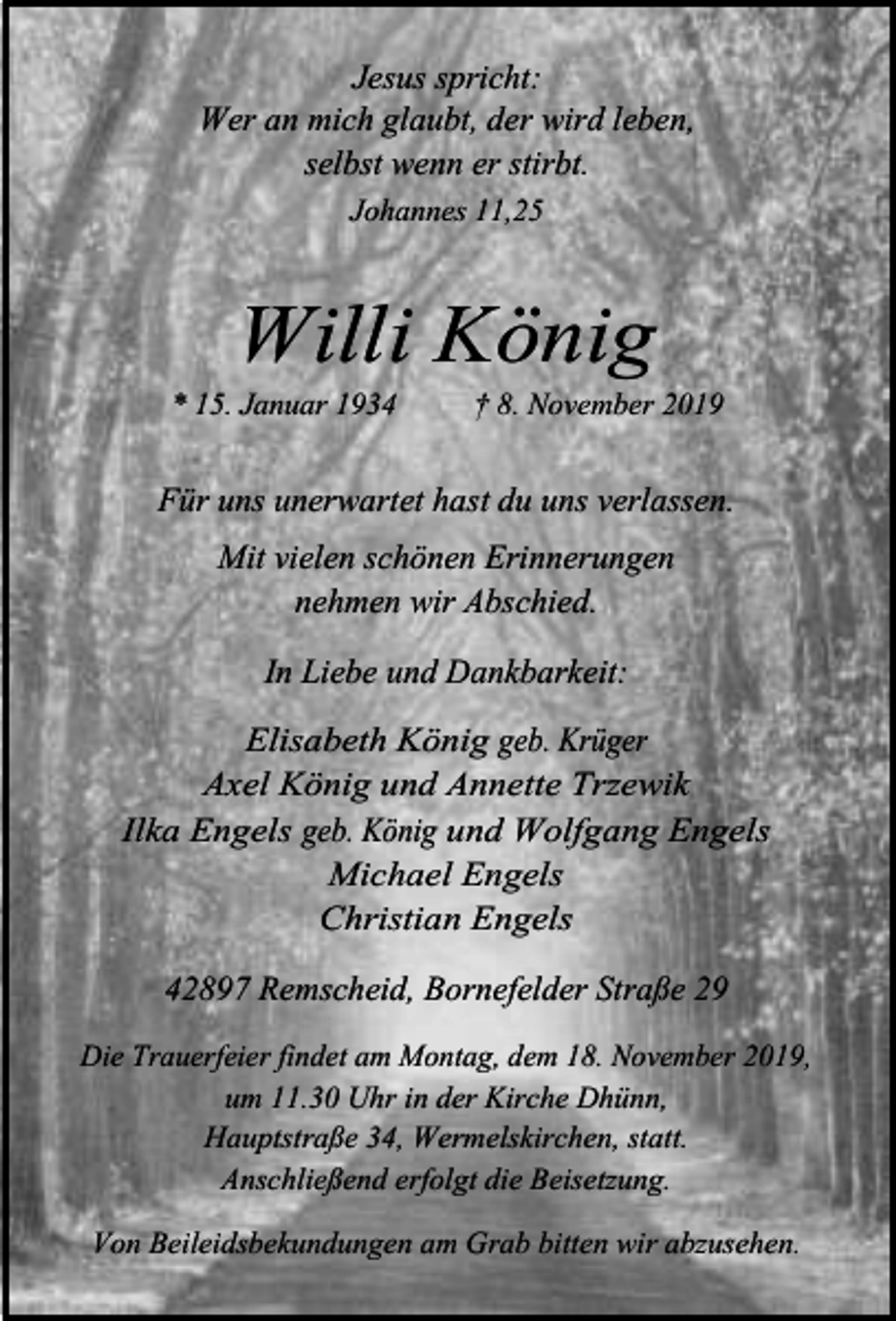 <p>Jesus spricht:<br />Wer an mich glaubt, der wird leben,<br />selbst wenn er stirbt.<br />Johannes 11,25</p><p>Willi König</p><p>* 15. Januar 1934</p><p>† 8. November 2019</p><p>Für uns unerwartet hast du uns verlassen.<br />Mit vielen schönen Erinnerungen<br />nehmen wir Abschied.<br />In Liebe und Dankbarkeit:<br />Elisabeth König geb. Krüger<br />Axel König und Annette Trzewik<br />Ilka Engels geb. König und Wolfgang Engels<br />Michael Engels<br />Christian Engels</p><p>42897 Remscheid, Bornefelder Straße 29<br />Die Trauerfeier findet am Montag, dem 18. November 2019,<br />um 11.30 Uhr in der Kirche Dhünn,<br />Hauptstraße 34, Wermelskirchen, statt.<br />Anschließend erfolgt die Beisetzung.</p><p>Von Beileidsbekundungen am Grab bitten wir abzusehen.</p>