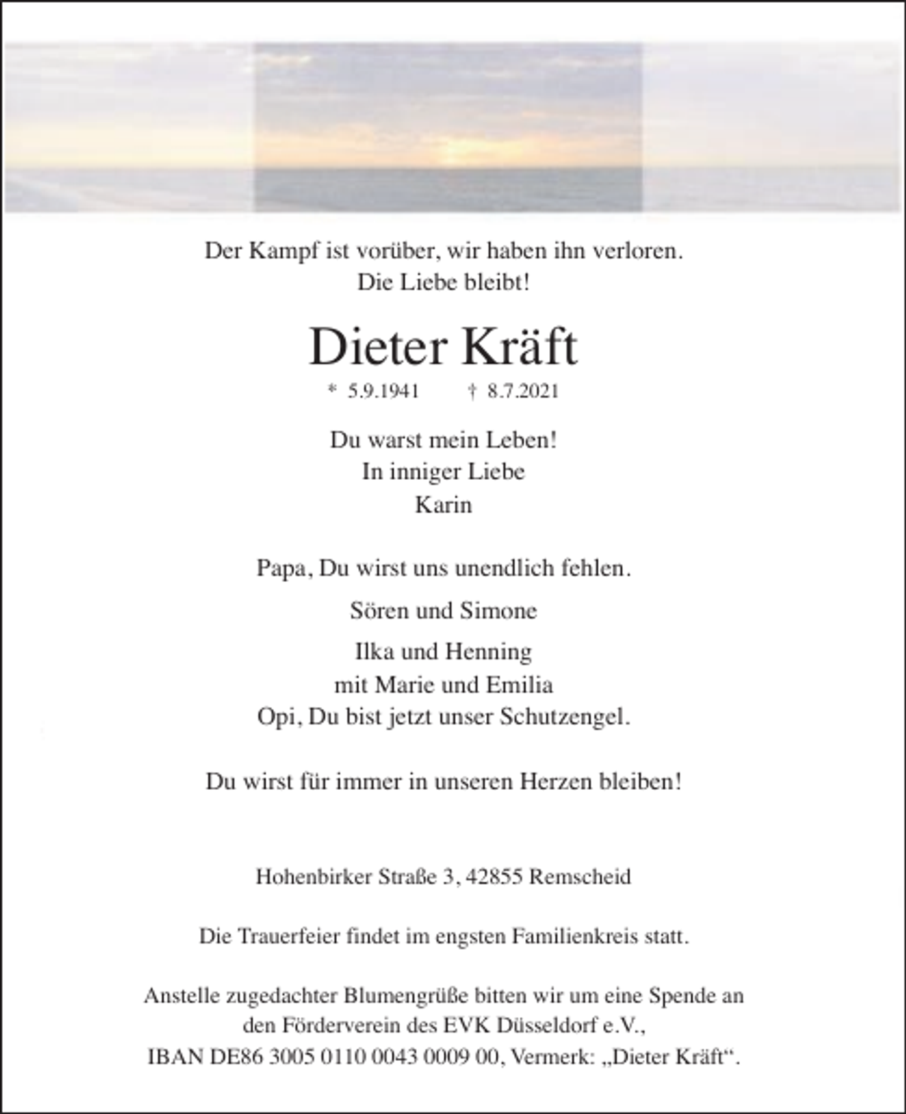<p>Der Kampf ist vorüber, wir haben ihn verloren.<br />Die Liebe bleibt!</p><p>Dieter Kräft<br />* 5.9.1941</p><p>† 8.7.2021</p><p>Du warst mein Leben!<br />In inniger Liebe<br />Karin<br />Papa, Du wirst uns unendlich fehlen.<br />Sören und Simone<br />Ilka und Henning<br />mit Marie und Emilia<br />Opi, Du bist jetzt unser Schutzengel.<br />Du wirst für immer in unseren Herzen bleiben!</p><p>Hohenbirker Straße 3, 42855 Remscheid<br />Die Trauerfeier findet im engsten Familienkreis statt.<br />Anstelle zugedachter Blumengrüße bitten wir um eine Spende an<br />den Förderverein des EVK Düsseldorf e.V.,<br />IBAN DE86 3005 011043 0009 00, Vermerk: „Dieter Kräft“.</p>