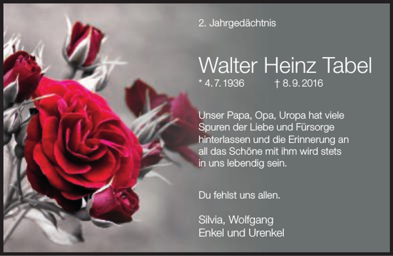 <p>2. Jahrgedächtnis</p><p>Walter Heinz Tabel<br />* 4. 7. 1936</p><p>† 8. 9. 2016</p><p>Unser Papa, Opa, Uropa hat viele<br />Spuren der Liebe und Fürsorge<br />hinterlassen und die Erinnerung an<br />all das Schöne mit ihm wird stets<br />in uns lebendig sein.<br />Du fehlst uns allen.</p><p>Silvia, Wolfgang<br />Enkel und Urenkel</p>
