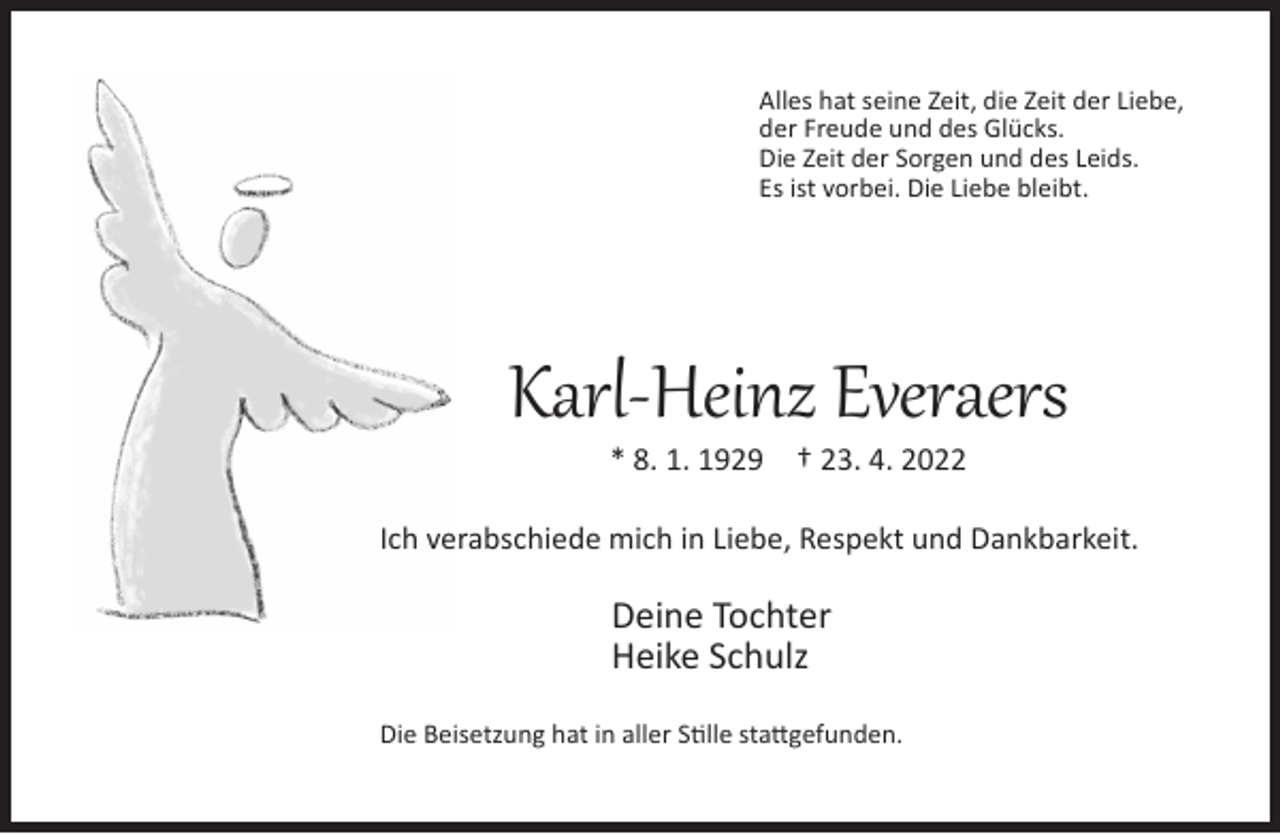 <p>Alles hat seine Zeit, die Zeit der Liebe,<br />der Freude und des Glücks.<br />Die Zeit der Sorgen und des Leids.<br />Es ist vorbei. Die Liebe bleibt.</p><p>Karl-Heinz Everaers<br />* 8. 1. 1929</p><p>† 23. 4. 2022</p><p>Ich verabschiede mich in Liebe, Respekt und Dankbarkeit.</p><p>Deine Tochter<br />Heike Schulz<br />Die Beisetzung hat in aller Stille stattgefunden.</p>