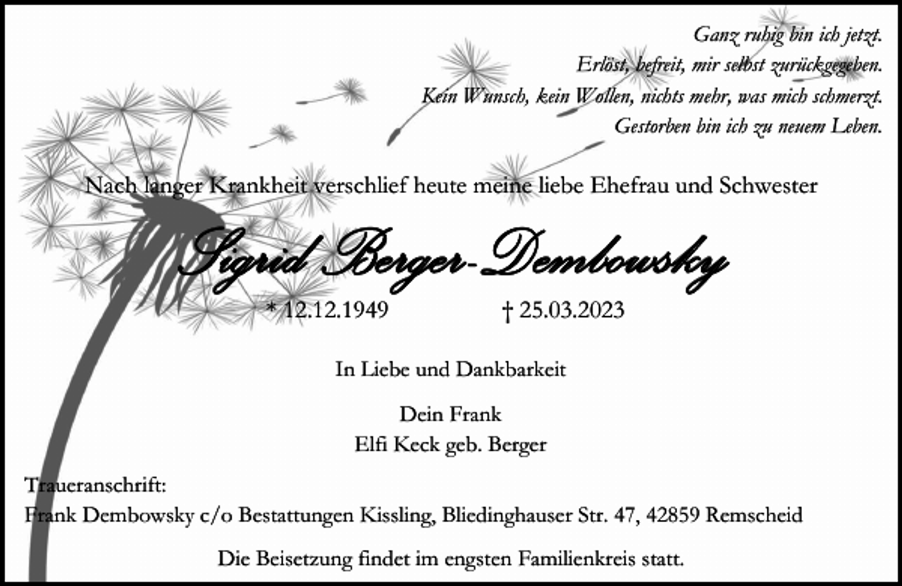 <p>Ganz ruhig bin ich jetzt.<br />Erlöst, befreit, mir selbst zurückgegeben.<br />Kein Wunsch, kein Wollen, nichts mehr, was mich schmerzt.<br />Gestorben bin ich zu neuem Leben.</p><p>Nach langer Krankheit verschlief heute meine liebe Ehefrau und Schwester</p><p>S i g ri d Berg er- D em bo w s ky<br />* 12.12.1949</p><p>† 25.03.2023</p><p>In Liebe und Dankbarkeit<br />Dein Frank<br />Elfi Keck geb. Berger<br />Traueranschrift:<br />Frank Dembowsky c/o Bestattungen Kissling, Bliedinghauser Str. 47, 42859 Remscheid<br />Die Beisetzung findet im engsten Familienkreis statt.</p>