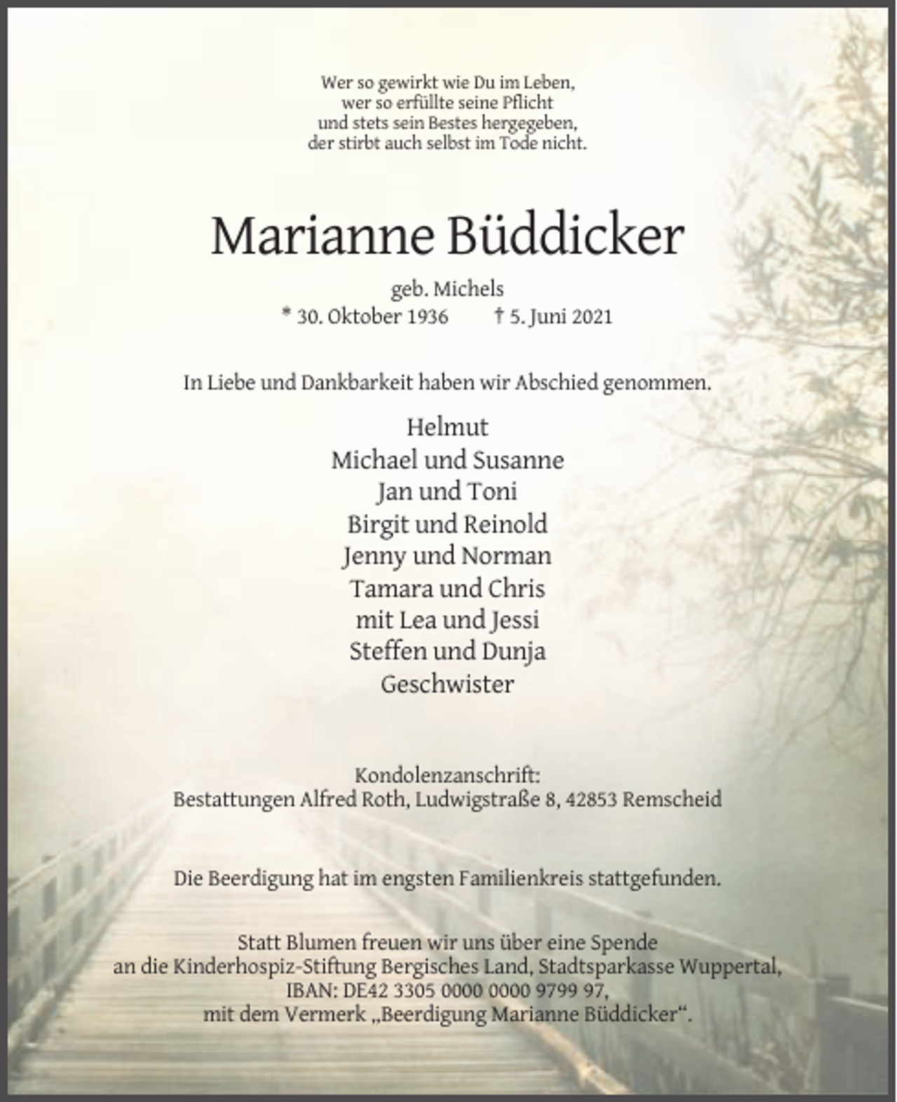 <p>Wer so gewirkt wie Du im Leben,<br />wer so erfüllte seine Pflicht<br />und stets sein Bestes hergegeben,<br />der stirbt auch selbst im Tode nicht.</p><p>Marianne Büddicker<br />geb. Michels<br />* 30. Oktober 1936<br />† 5. Juni 2021</p><p>In Liebe und Dankbarkeit haben wir Abschied genommen.</p><p>Helmut<br />Michael und Susanne<br />Jan und Toni<br />Birgit und Reinold<br />Jenny und Norman<br />Tamara und Chris<br />mit Lea und Jessi<br />Steffen und Dunja<br />Geschwister</p><p>Kondolenzanschrift:<br />Bestattungen Alfred Roth, Ludwigstraße 8, 42853 Remscheid</p><p>Die Beerdigung hat im engsten Familienkreis stattgefunden.<br />Statt Blumen freuen wir uns über eine Spende<br />an die Kinderhospiz-Stiftung Bergisches Land, Stadtsparkasse Wuppertal,<br />IBAN: DE42 3305 9797,<br />mit dem Vermerk „Beerdigung Marianne Büddicker“.</p>