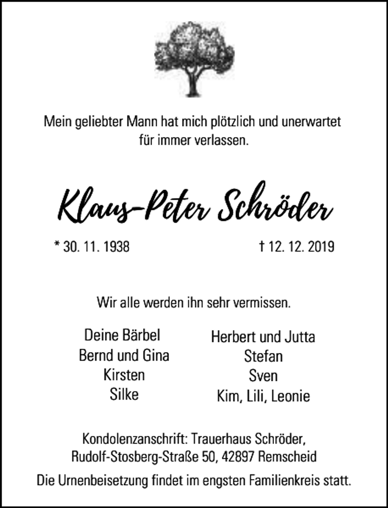 <p>Mein geliebter Mann hat mich plötzlich und unerwartet<br />für immer verlassen.</p><p>Klaus-Peter Schröder<br />* 30. 11. 1938</p><p>† 12. 12. 2019</p><p>Wir alle werden ihn sehr vermissen.</p><p>Deine Bärbel<br />Bernd und Gina<br />Kirsten<br />Silke</p><p>Herbert und Jutta<br />Stefan<br />Sven<br />Kim, Lili, Leonie</p><p>Kondolenzanschrift: Trauerhaus Schröder,<br />Rudolf-Stosberg-Straße 50, 42897 Remscheid<br />Die Urnenbeisetzung findet im engsten Familienkreis statt.</p>