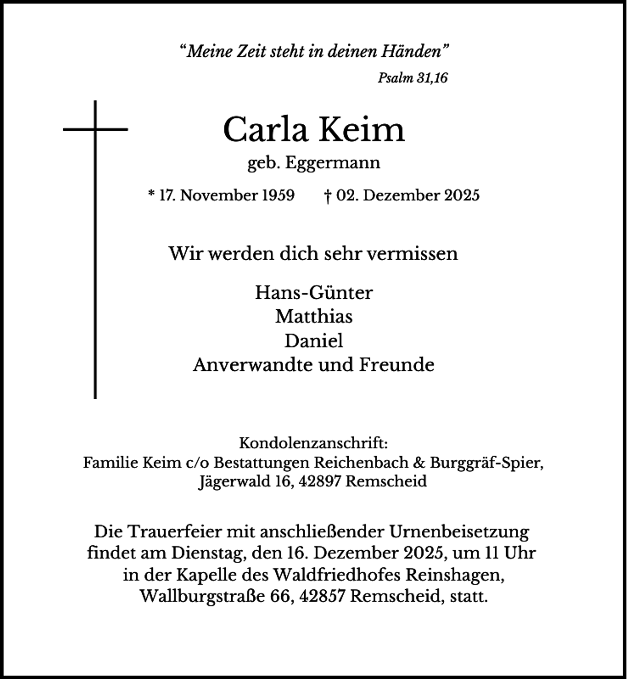 <p>“Meine Zeit steht in deinen Händen”<br />Psalm 31,16</p><p>Carla Keim<br />geb. Eggermann<br />* 17. November 1959</p><p>† 02. Dezember 2025</p><p>Wir werden dich sehr vermissen<br />Hans-Günter<br />Matthias<br />Daniel<br />Anverwandte und Freunde</p><p>Kondolenzanschrift:<br />Familie Keim c/o Bestattungen Reichenbach &amp; Burggräf-Spier,<br />Jägerwald 16, 42897 Remscheid</p><p>Die Trauerfeier mit anschließender Urnenbeisetzung<br />findet am Dienstag, den 16. Dezember 2025, um 11 Uhr<br />in der Kapelle des Waldfriedhofes Reinshagen,<br />Wallburgstraße 66, 42857 Remscheid, statt.</p>