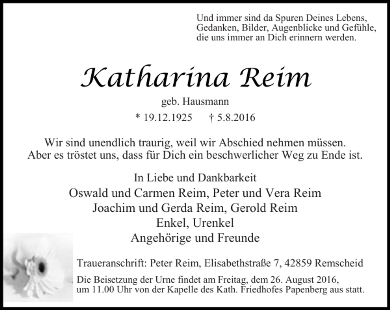 <p>Und immer sind da Spuren Deines Lebens,<br />Gedanken, Bilder, Augenblicke und Gefühle,<br />die uns immer an Dich erinnern werden.</p><p>Katharina Reim<br />geb. Hausmann</p><p>* 19.12.1925</p><p>† 5.8.2016</p><p>Wir sind unendlich traurig, weil wir Abschied nehmen müssen.<br />Aber es tröstet uns, dass für Dich ein beschwerlicher Weg zu Ende ist.<br />In Liebe und Dankbarkeit</p><p>Oswald und Carmen Reim, Peter und Vera Reim<br />Joachim und Gerda Reim, Gerold Reim<br />Enkel, Urenkel<br />Angehörige und Freunde<br />Traueranschrift: Peter Reim, Elisabethstraße 7, 42859 Remscheid<br />Die Beisetzung der Urne findet am Freitag, dem 26. August 2016,<br />um 11.00 Uhr von der Kapelle des Kath. Friedhofes Papenberg aus statt.</p>