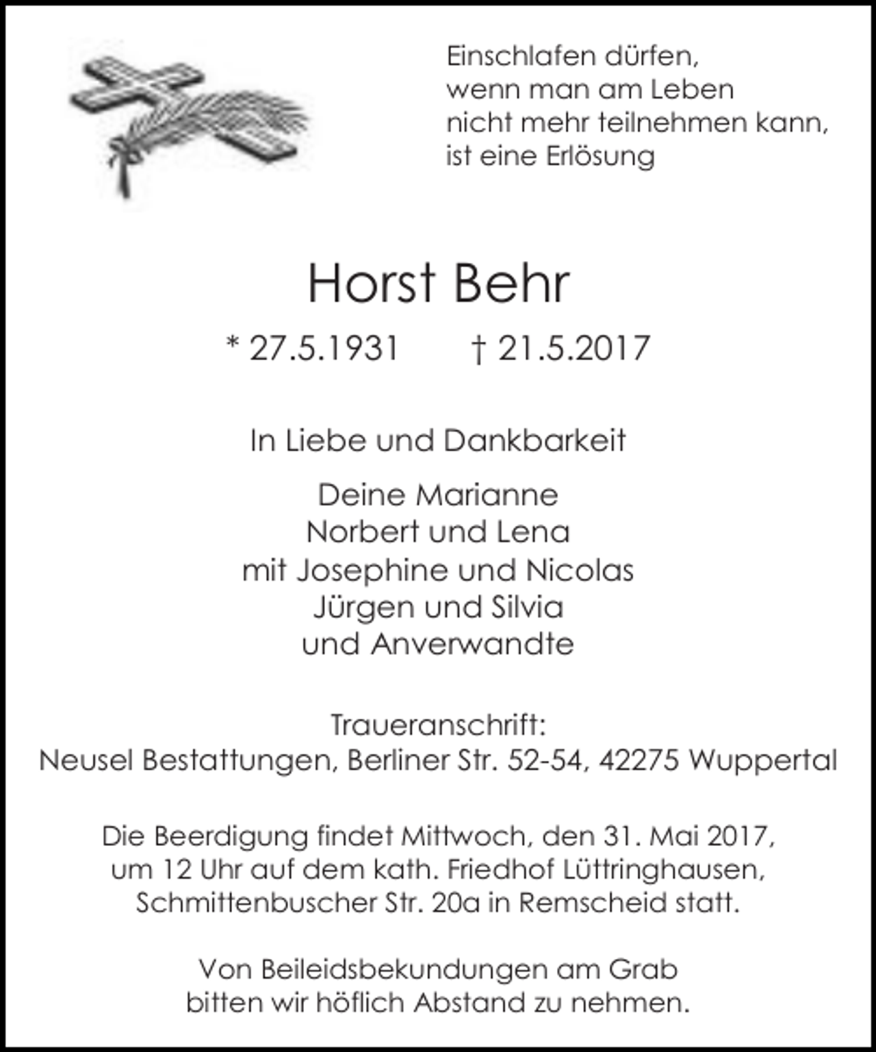 <p>Einschlafen dürfen,<br />wenn man am Leben<br />nicht mehr teilnehmen kann,<br />ist eine Erlösung</p><p>Horst Behr<br />* 27.5.1931</p><p>† 21.5.2017</p><p>In Liebe und Dankbarkeit<br />Deine Marianne<br />Norbert und Lena<br />mit Josephine und Nicolas<br />Jürgen und Silvia<br />und Anverwandte<br />Traueranschrift:<br />Neusel Bestattungen, Berliner Str. 52-54, 42275 Wuppertal<br />Die Beerdigung findet Mittwoch, den 31. Mai 2017,<br />um 12 Uhr auf dem kath. Friedhof Lüttringhausen,<br />Schmittenbuscher Str. 20a in Remscheid statt.<br />Von Beileidsbekundungen am Grab<br />bitten wir höflich Abstand zu nehmen.</p>
