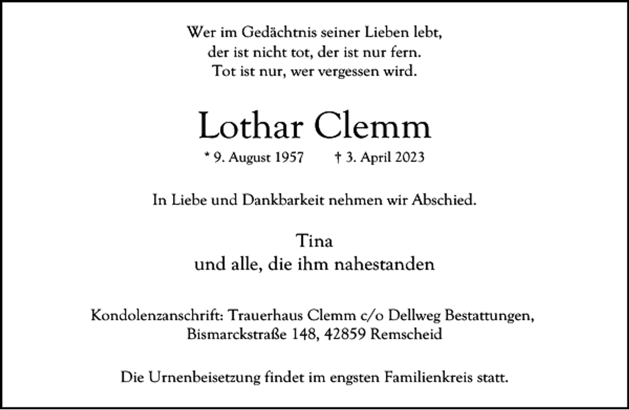 <p>Wer im Gedächtnis seiner Lieben lebt,<br />der ist nicht tot, der ist nur fern.<br />Tot ist nur, wer vergessen wird.</p><p>Lothar Clemm<br />* 9. August 1957</p><p>† 3. April 2023</p><p>In Liebe und Dankbarkeit nehmen wir Abschied.</p><p>Tina<br />und alle, die ihm nahestanden<br />Kondolenzanschrift: Trauerhaus Clemm c/o Dellweg Bestattungen,<br />Bismarckstraße 148, 42859 Remscheid<br />Die Urnenbeisetzung findet im engsten Familienkreis statt.</p>
