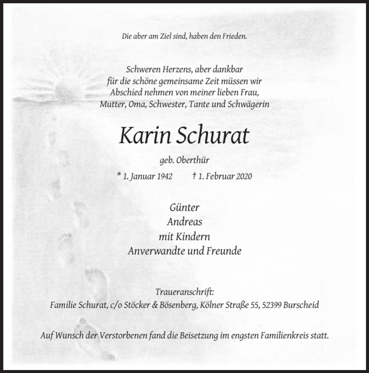 <p>Die aber am Ziel sind, haben den Frieden.</p><p>Schweren Herzens, aber dankbar<br />für die schöne gemeinsame Zeit müssen wir<br />Abschied nehmen von meiner lieben Frau,<br />Mutter, Oma, Schwester, Tante und Schwägerin</p><p>Karin Schurat<br />geb. Oberthür<br />* 1. Januar 1942</p><p>† 1. Februar 2020</p><p>Günter<br />Andreas<br />mit Kindern<br />Anverwandte und Freunde</p><p>Traueranschrift:<br />Familie Schurat, c/o Stöcker &amp; Bösenberg, Kölner Straße 55, 52399 Burscheid</p><p>Auf Wunsch der Verstorbenen fand die Beisetzung im engsten Familienkreis statt.</p>
