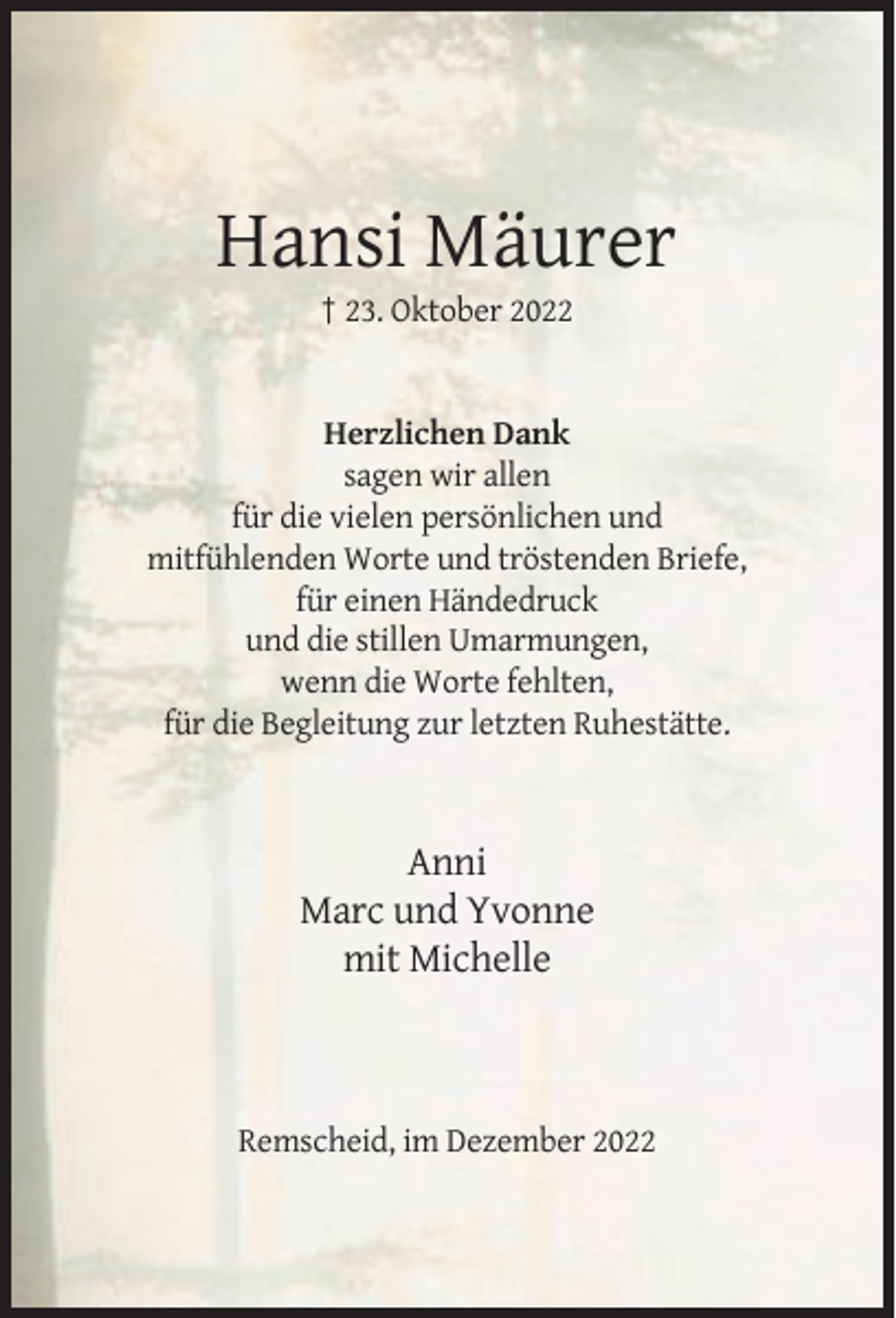 <p>Hansi Mäurer<br />† 23. Oktober 2022</p><p>Herzlichen Dank<br />sagen wir allen<br />für die vielen persönlichen und<br />mitfühlenden Worte und tröstenden Briefe,<br />für einen Händedruck<br />und die stillen Umarmungen,<br />wenn die Worte fehlten,<br />für die Begleitung zur letzten Ruhestätte.</p><p>Anni<br />Marc und Yvonne<br />mit Michelle</p><p>Remscheid, im Dezember 2022</p>
