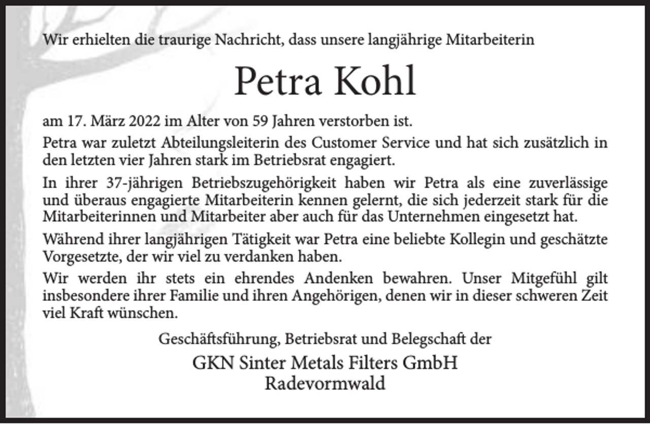 <p>Wir erhielten die traurige Nachricht, dass unsere langjährige Mitarbeiterin</p><p>Petra Kohl<br />am 17. März 2022 im Alter von 59 Jahren verstorben ist.<br />Petra war zuletzt Abteilungsleiterin des Customer Service und hat sich zusätzlich in<br />den letzten vier Jahren stark im Betriebsrat engagiert.<br />In ihrer 37-jährigen Betriebszugehörigkeit haben wir Petra als eine zuverlässige<br />und überaus engagierte Mitarbeiterin kennen gelernt, die sich jederzeit stark für die<br />Mitarbeiterinnen und Mitarbeiter aber auch für das Unternehmen eingesetzt hat.<br />Während ihrer langjährigen Tätigkeit war Petra eine beliebte Kollegin und geschätzte<br />Vorgesetzte, der wir viel zu verdanken haben.<br />Wir werden ihr stets ein ehrendes Andenken bewahren. Unser Mitgefühl gilt<br />insbesondere ihrer Familie und ihren Angehörigen, denen wir in dieser schweren Zeit<br />viel Kraft wünschen.<br />Geschäftsführung, Betriebsrat und Belegschaft der</p><p>GKN Sinter Metals Filters GmbH<br />Radevormwald</p>