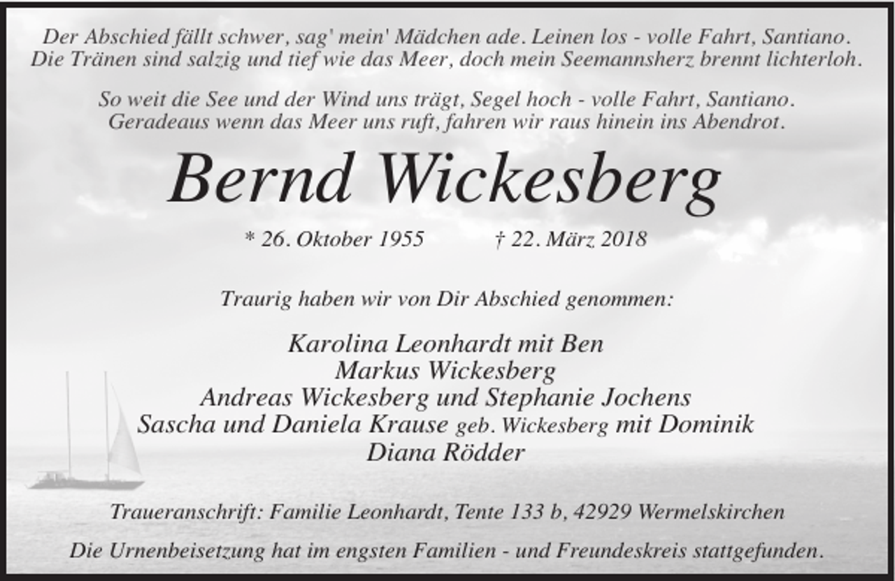 <p>Der Abschied fällt schwer, sag' mein' Mädchen ade. Leinen los - volle Fahrt, Santiano.<br />Die Tränen sind salzig und tief wie das Meer, doch mein Seemannsherz brennt lichterloh.<br />So weit die See und der Wind uns trägt, Segel hoch - volle Fahrt, Santiano.<br />Geradeaus wenn das Meer uns ruft, fahren wir raus hinein ins Abendrot.</p><p>Bernd Wickesberg<br />* 26. Oktober 1955</p><p>† 22. März 2018</p><p>Traurig haben wir von Dir Abschied genommen:</p><p>Karolina Leonhardt mit Ben<br />Markus Wickesberg<br />Andreas Wickesberg und Stephanie Jochens<br />Sascha und Daniela Krause geb. Wickesberg mit Dominik<br />Diana Rödder<br />Traueranschrift: Familie Leonhardt, Tente 133 b, 42929 Wermelskirchen<br />Die Urnenbeisetzung hat im engsten Familien - und Freundeskreis stattgefunden.</p>
