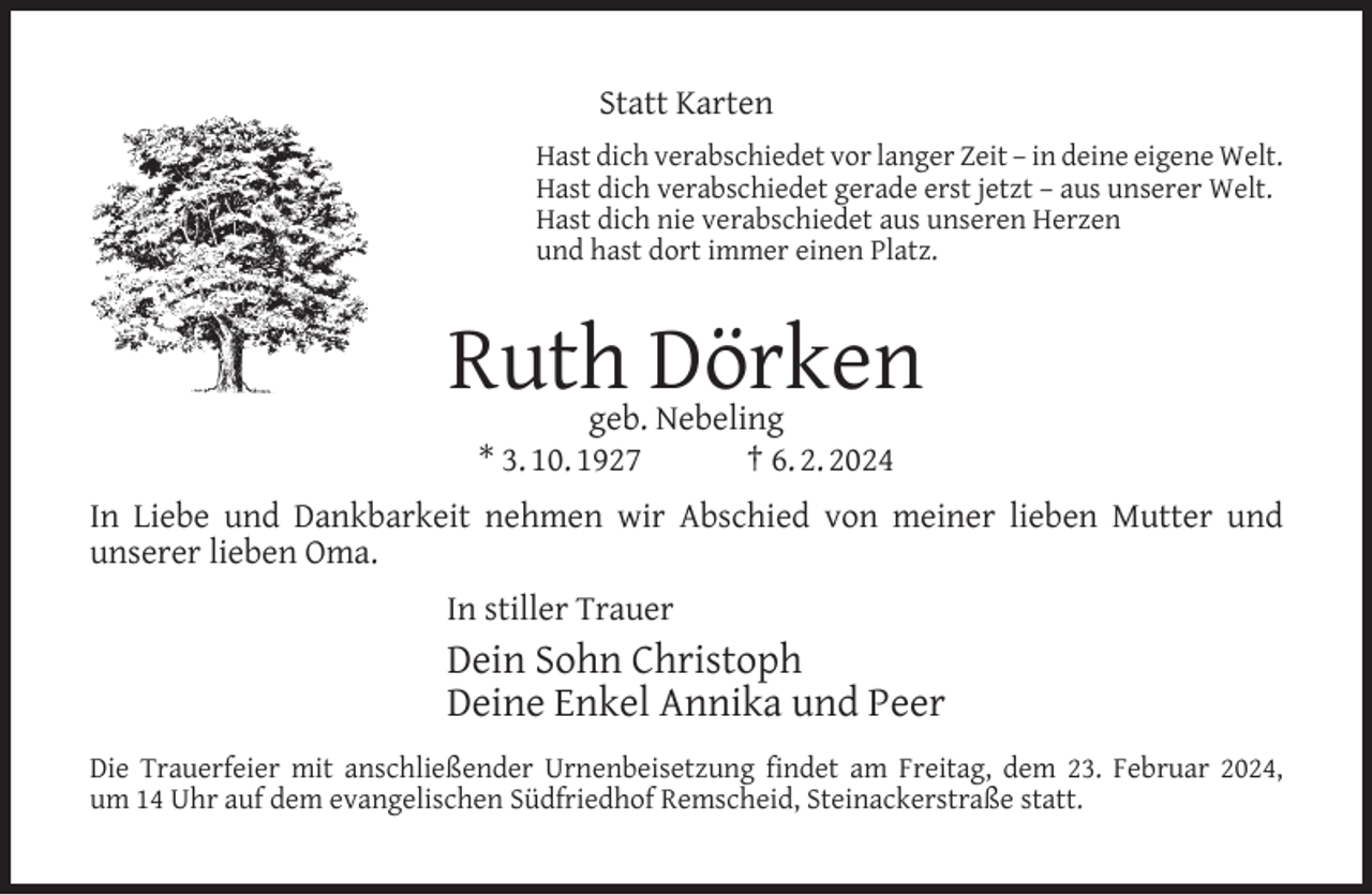 <p>Statt Karten<br />Hast dich verabschiedet vor langer Zeit – in deine eigene Welt.<br />Hast dich verabschiedet gerade erst jetzt – aus unserer Welt.<br />Hast dich nie verabschiedet aus unseren Herzen<br />und hast dort immer einen Platz.</p><p>Ruth Dörken<br />geb. Nebeling<br />* 3. 10. 1927<br />† 6. 2. 2024</p><p>In Liebe und Dankbarkeit nehmen wir Abschied von meiner lieben Mutter und<br />unserer lieben Oma.<br />In stiller Trauer</p><p>Dein Sohn Christoph<br />Deine Enkel Annika und Peer<br />Die Trauerfeier mit anschließender Urnenbeisetzung ﬁndet am Freitag, dem 23. Februar 2024,<br />um 14 Uhr auf dem evangelischen Südfriedhof Remscheid, Steinackerstraße statt.</p>