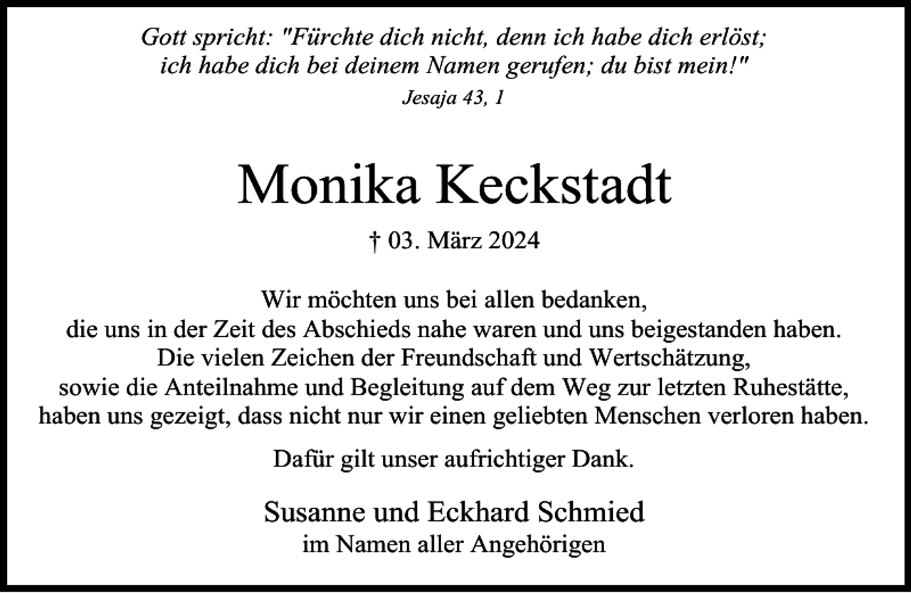 <p>Gott spricht: "Fürchte dich nicht, denn ich habe dich erlöst;<br />ich habe dich bei deinem Namen gerufen; du bist mein!"<br />Jesaja 43, 1</p><p>Monika Keckstadt<br />† 03. März 2024<br />Wir möchten uns bei allen bedanken,<br />die uns in der Zeit des Abschieds nahe waren und uns beigestanden haben.<br />Die vielen Zeichen der Freundschaft und Wertschätzung,<br />sowie die Anteilnahme und Begleitung auf dem Weg zur letzten Ruhestätte,<br />haben uns gezeigt, dass nicht nur wir einen geliebten Menschen verloren haben.<br />Dafür gilt unser aufrichtiger Dank.</p><p>Susanne und Eckhard Schmied<br />im Namen aller Angehörigen</p>